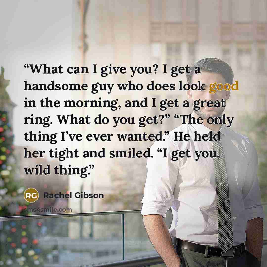 “What can I give you? I get a handsome guy who does look good in the morning, and I get a great ring. What do you get?” “The only thing I’ve ever wanted.” He held her tight and smiled. “I get you, wild thing.” quote by Rachel Gibson