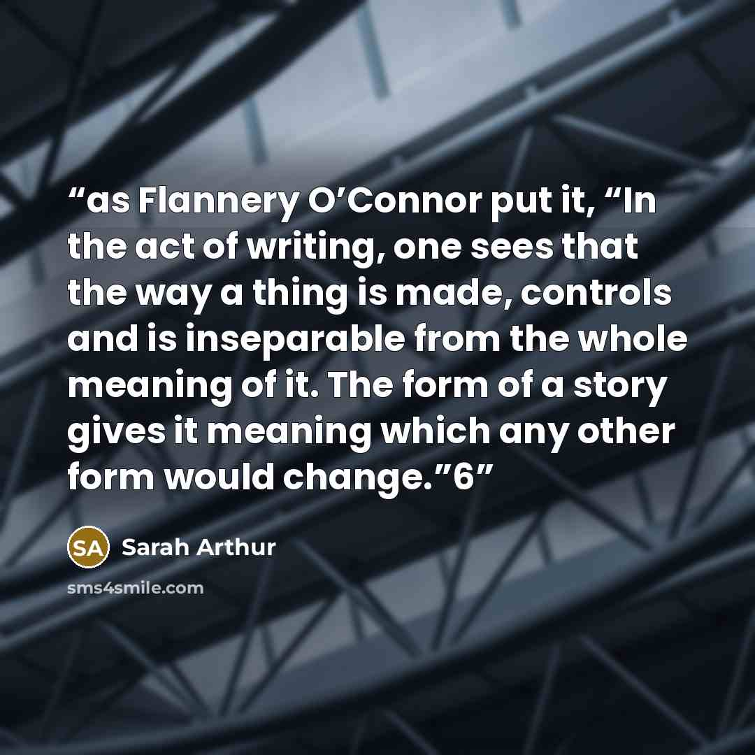 “as Flannery O’Connor put it, “In the act of writing, one sees that the way a thing is made, controls and is inseparable from the whole meaning of it. The form of a story gives it meaning which any other form would change.”6” quote by Sarah Arthur