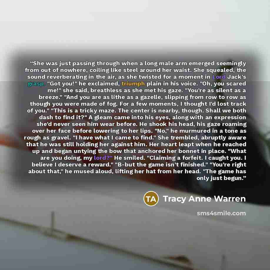 “She was just passing through when a long male arm emerged seemingly from out of nowhere, coiling like steel around her waist. She squealed, the sound reverberating in the air, as she twisted for a moment in Lord Jack's grasp. "Got you!" he exclaimed, triumph plain in his voice. "Oh, you scared…” quote by Tracy Anne Warren