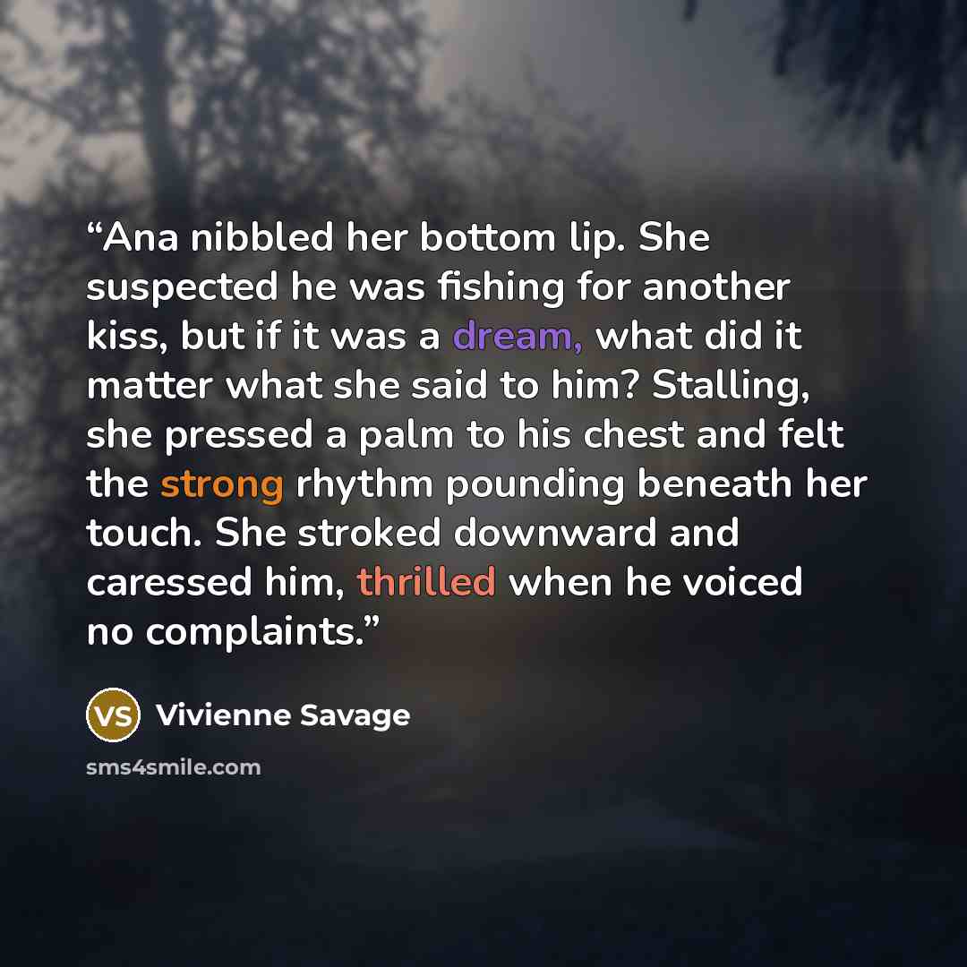 “Ana nibbled her bottom lip. She suspected he was fishing for another kiss, but if it was a dream, what did it matter what she said to him? Stalling, she pressed a palm to his chest and felt the strong rhythm pounding beneath her touch. She stroked downward and caressed him, thrilled when he voiced…” quote by Vivienne Savage