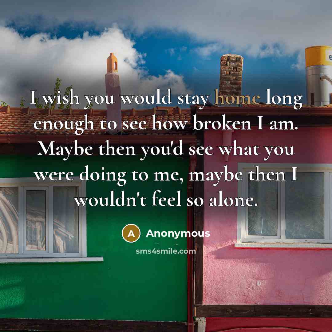 “I wish you would stay home long enough to see how broken I am. Maybe then you'd see what you were doing to me, maybe then I wouldn't feel so alone.” quote by Anonymous