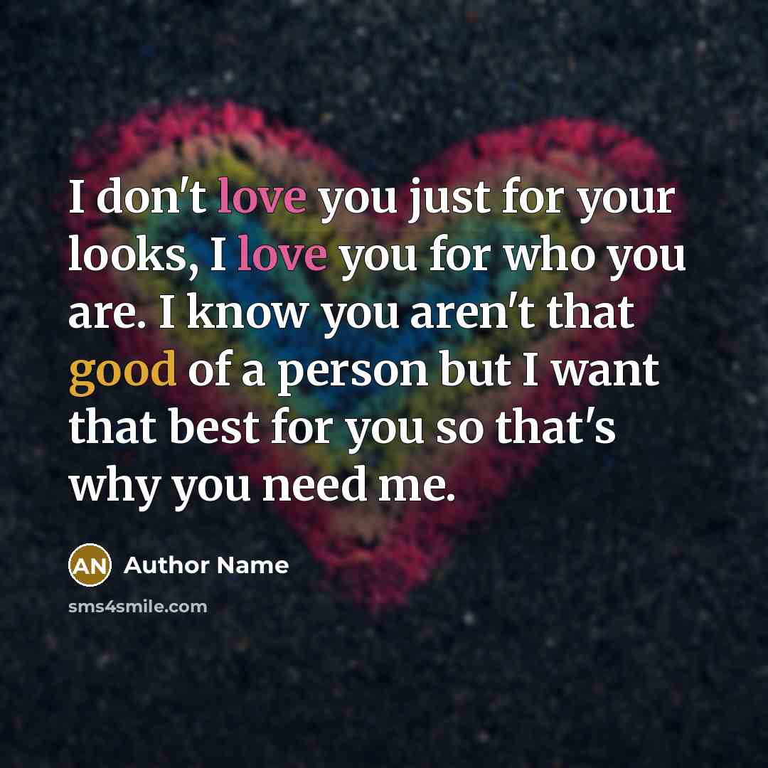 “I don't love you just for your looks, I love you for who you are. I know you aren't that good of a person but I want that best for you so that's why you need me.” quote by Author Name