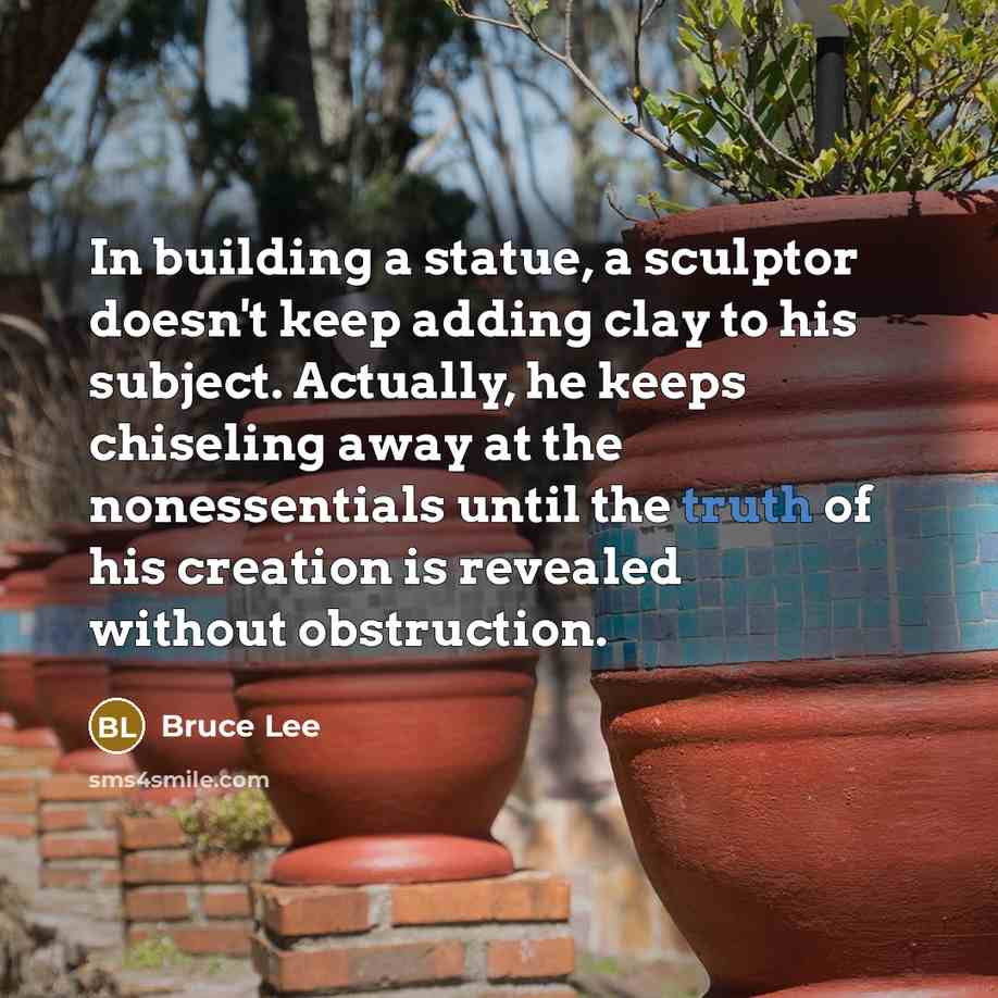 “In building a statue, a sculptor doesn't keep adding clay to his subject. Actually, he keeps chiseling away at the nonessentials until the truth of his creation is revealed without obstruction.” quote by Bruce Lee