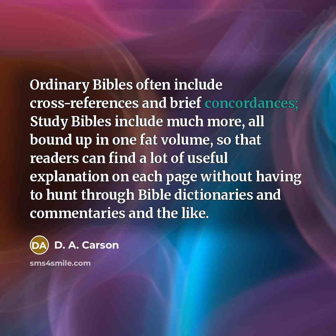 “Ordinary Bibles often include cross-references and brief concordances; Study Bibles include much more, all bound up in one fat volume, so that readers can find a lot of useful explanation on each page without having to hunt through Bible dictionaries and commentaries and the like.” quote by D. A. Carson