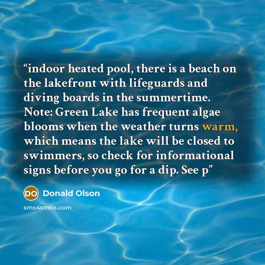 “indoor heated pool, there is a beach on the lakefront with lifeguards and diving boards in the summertime. Note: Green Lake has frequent algae blooms when the weather turns warm, which means the lake will be closed to swimmers, so check for informational signs before you go for a dip. See p” quote by Donald Olson