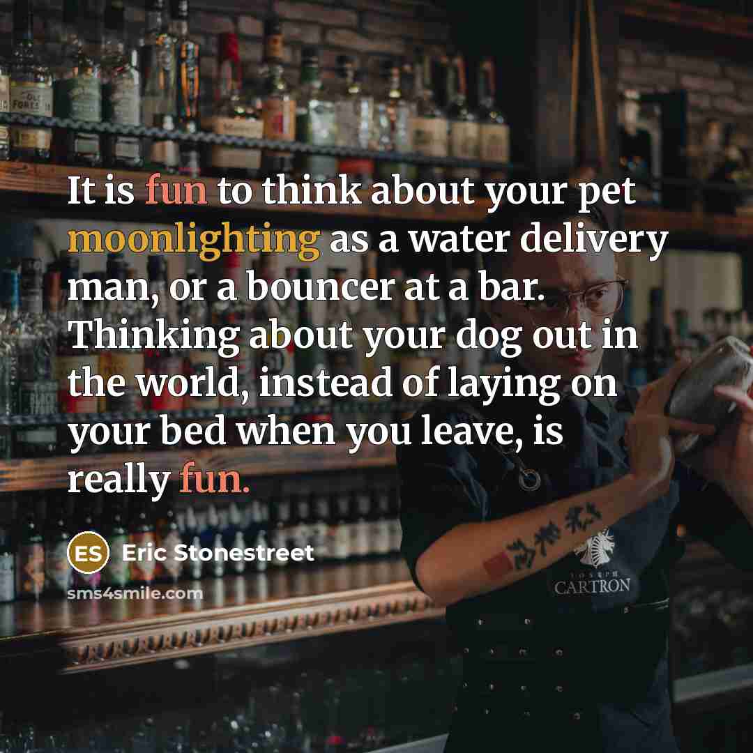 “It is fun to think about your pet moonlighting as a water delivery man, or a bouncer at a bar. Thinking about your dog out in the world, instead of laying on your bed when you leave, is really fun.” quote by Eric Stonestreet