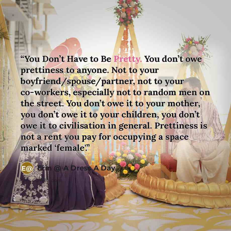 “You Don’t Have to Be Pretty. You don’t owe prettiness to anyone. Not to your boyfriend/spouse/partner, not to your co-workers, especially not to random men on the street. You don’t owe it to your mother, you don’t owe it to your children, you don’t owe it to civilisation in general. Prettiness is…” quote by Erin @ A Dress A Day