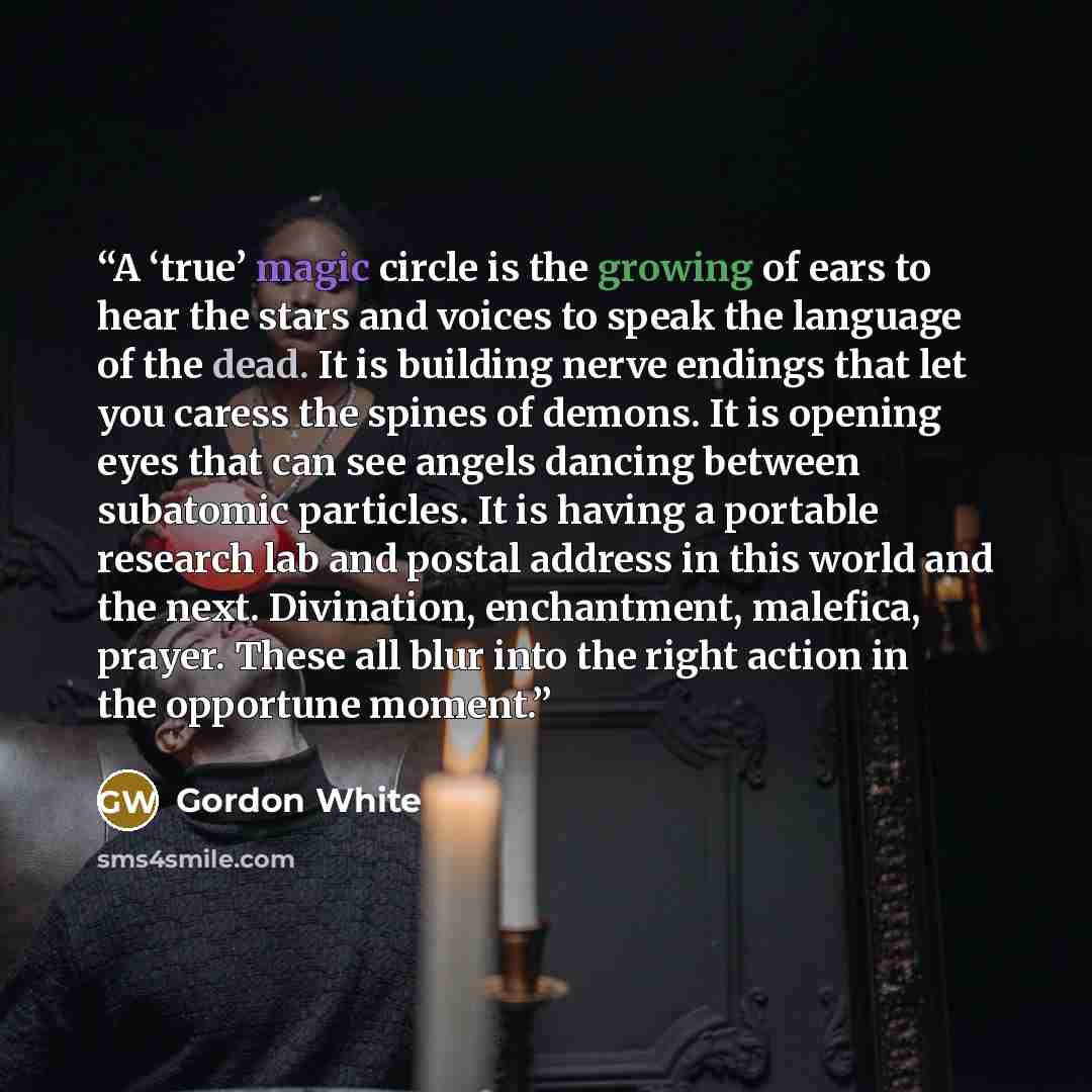“A ‘true’ magic circle is the growing of ears to hear the stars and voices to speak the language of the dead. It is building nerve endings that let you caress the spines of demons. It is opening eyes that can see angels dancing between subatomic particles. It is having a portable research lab and…” quote by Gordon White