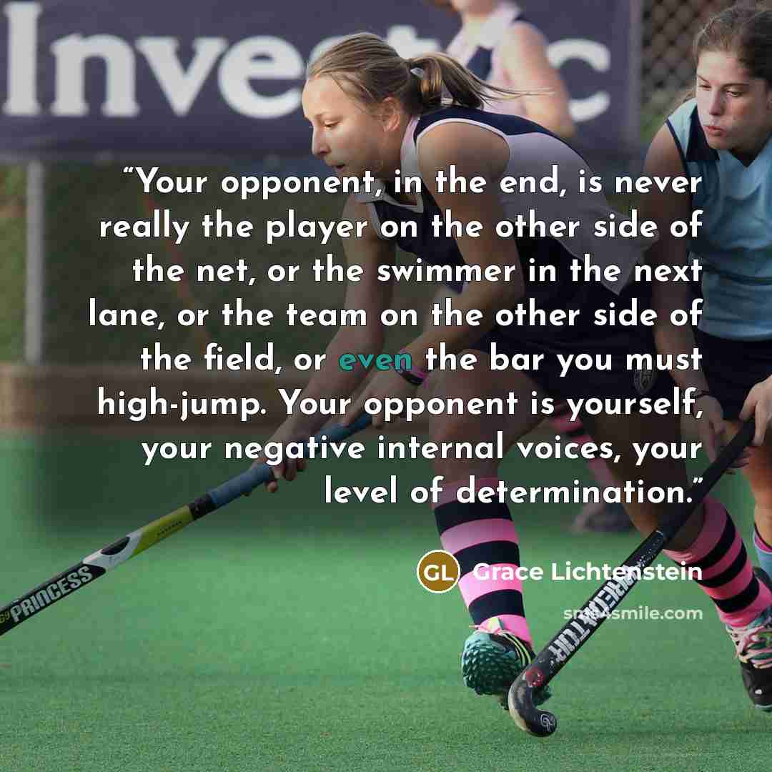 “Your opponent, in the end, is never really the player on the other side of the net, or the swimmer in the next lane, or the team on the other side of the field, or even the bar you must high-jump. Your opponent is yourself, your negative internal voices, your level of determination.” quote by Grace Lichtenstein