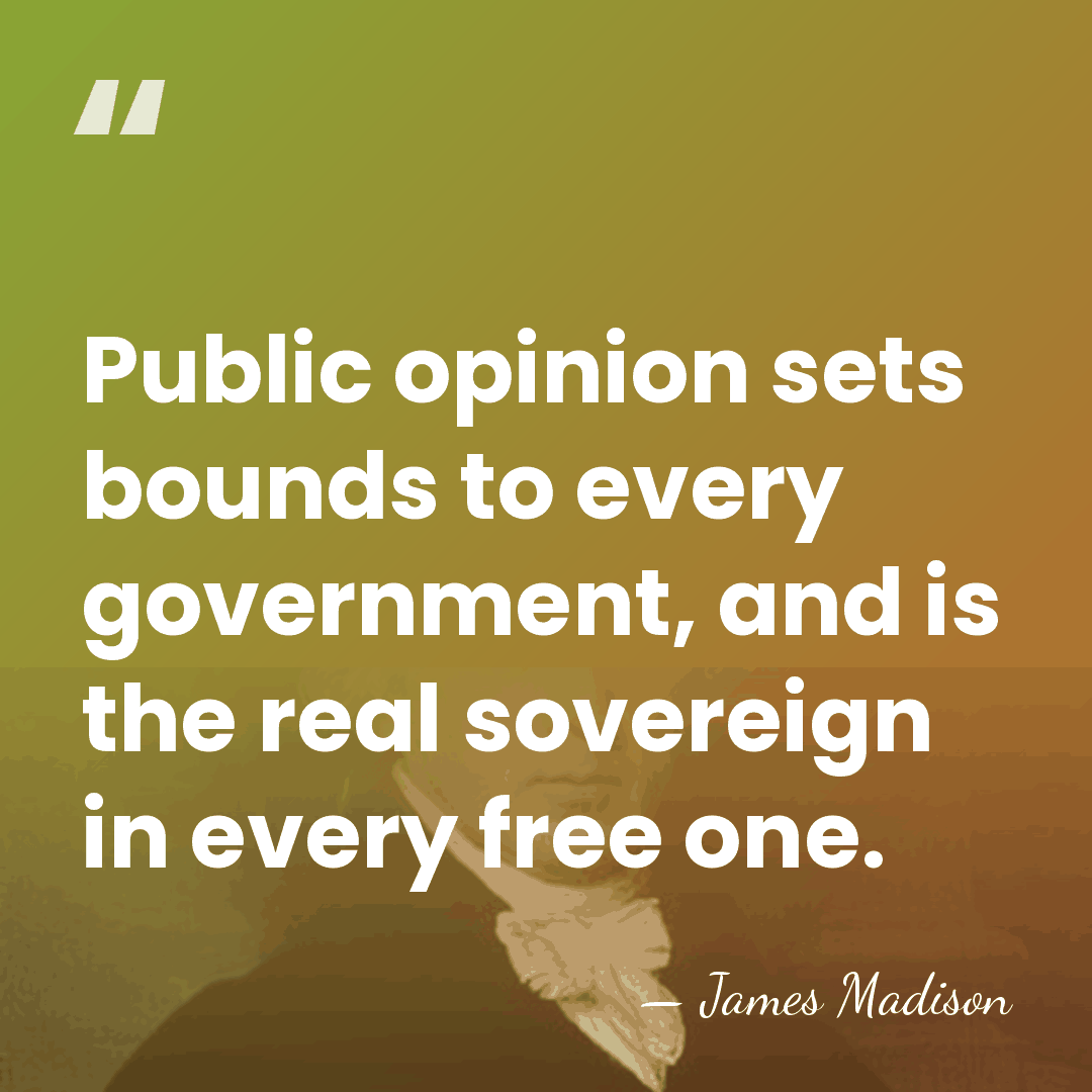 Public opinion sets bounds to every government, and is the real sovereign&hellip; - James Madison