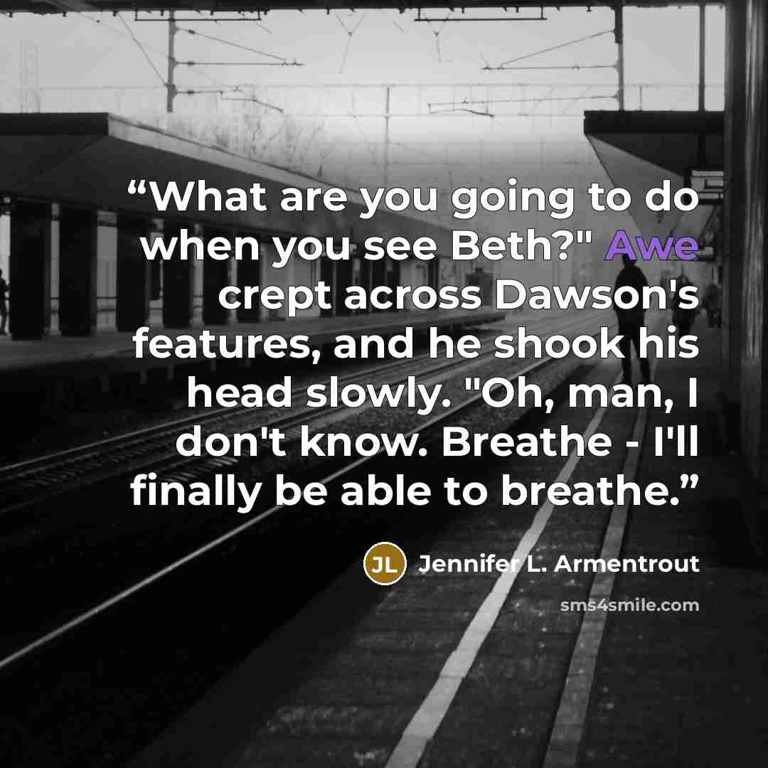 “What are you going to do when you see Beth?" Awe crept across Dawson's features, and he shook his head slowly. "Oh, man, I don't know. Breathe - I'll finally be able to breathe.” quote by Jennifer L. Armentrout