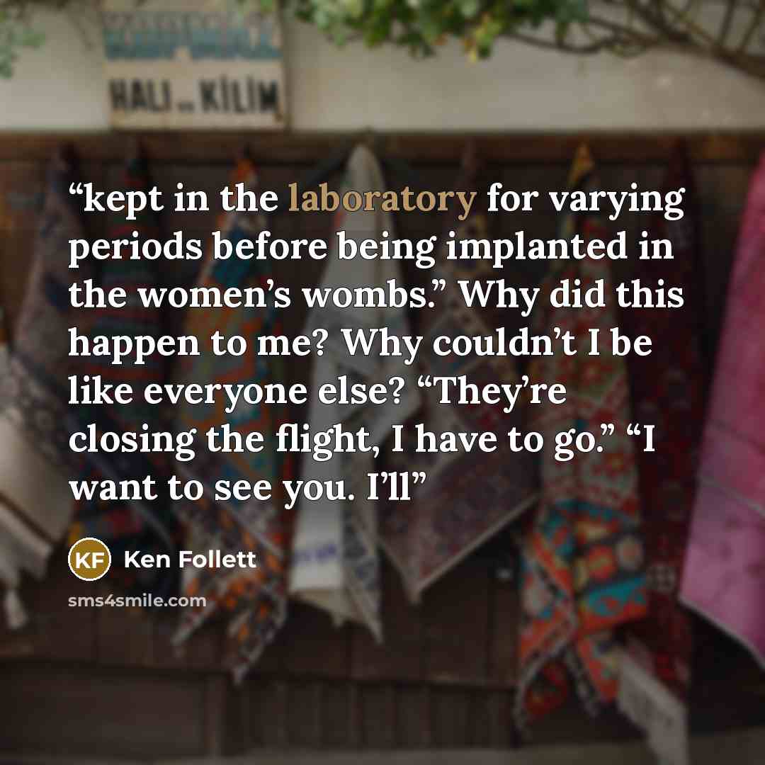 “kept in the laboratory for varying periods before being implanted in the women’s wombs.” Why did this happen to me? Why couldn’t I be like everyone else? “They’re closing the flight, I have to go.” “I want to see you. I’ll” quote by Ken Follett