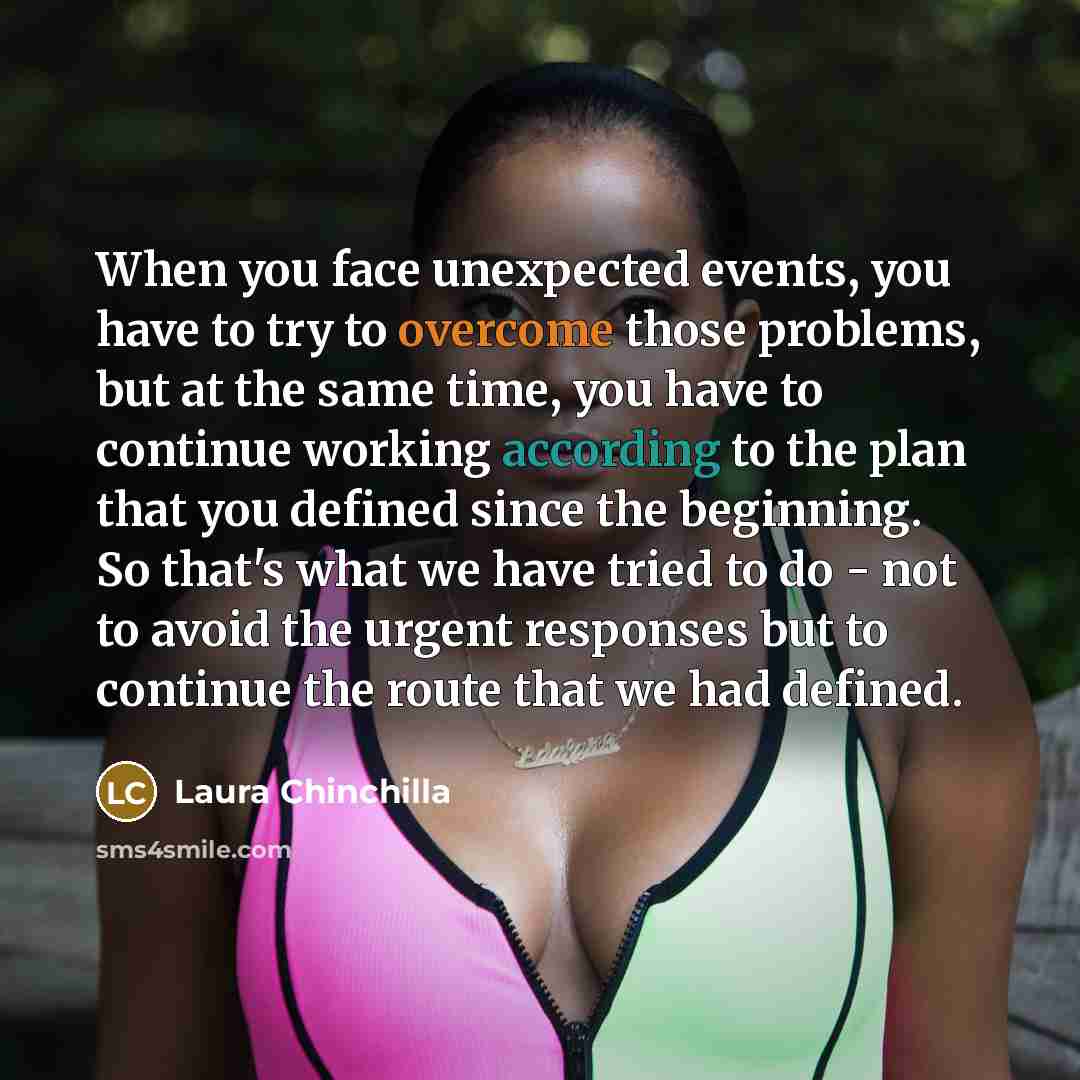 “When you face unexpected events, you have to try to overcome those problems, but at the same time, you have to continue working according to the plan that you defined since the beginning. So that's what we have tried to do - not to avoid the urgent responses but to continue the route that we had…” quote by Laura Chinchilla