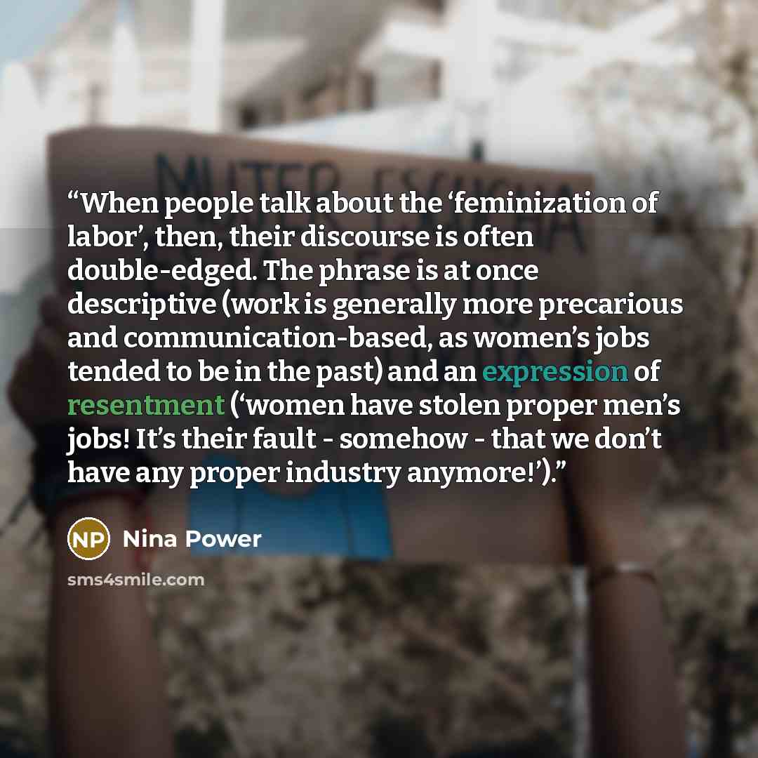 “When people talk about the ‘feminization of labor’, then, their discourse is often double-edged. The phrase is at once descriptive (work is generally more precarious and communication-based, as women’s jobs tended to be in the past) and an expression of resentment (‘women have stolen proper men’s…” quote by Nina Power