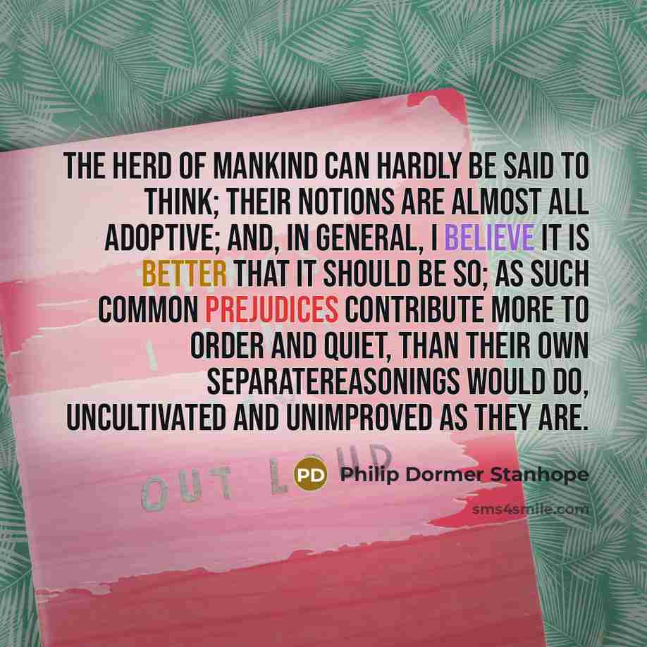 “The herd of mankind can hardly be said to think; their notions are almost all adoptive; and, in general, I believe it is better that it should be so; as such common prejudices contribute more to order and quiet, than their own separatereasonings would do, uncultivated and unimproved as they are.” quote by Philip Dormer Stanhope