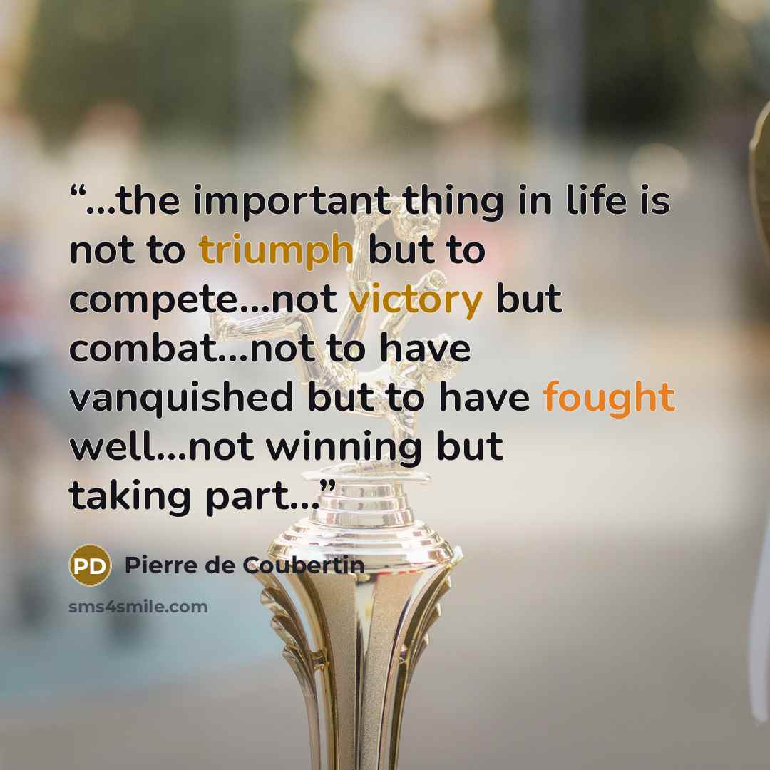 “...the important thing in life is not to triumph but to compete…not victory but combat…not to have vanquished but to have fought well…not winning but taking part…” quote by Pierre de Coubertin