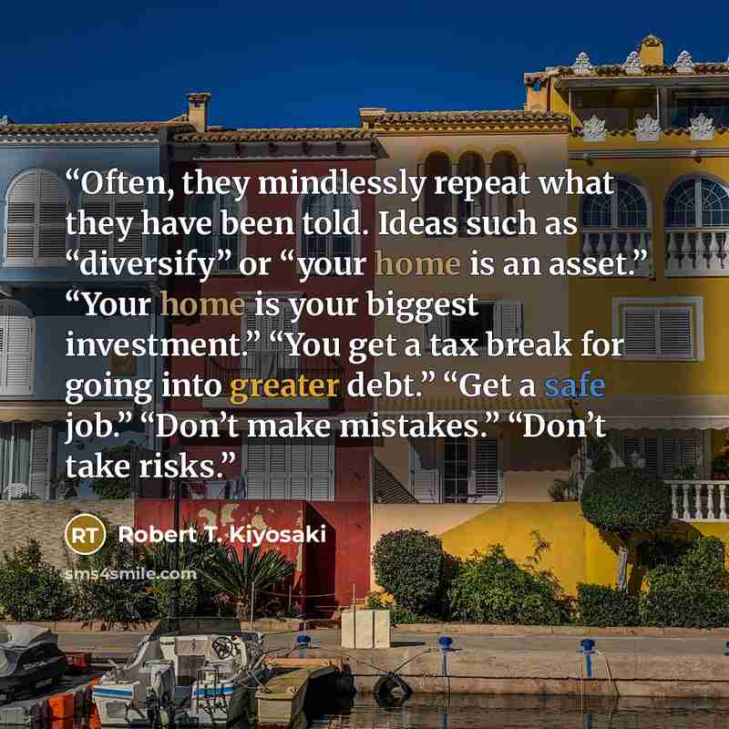 “Often, they mindlessly repeat what they have been told. Ideas such as “diversify” or “your home is an asset.” “Your home is your biggest investment.” “You get a tax break for going into greater debt.” “Get a safe job.” “Don’t make mistakes.” “Don’t take risks.” quote by Robert T. Kiyosaki