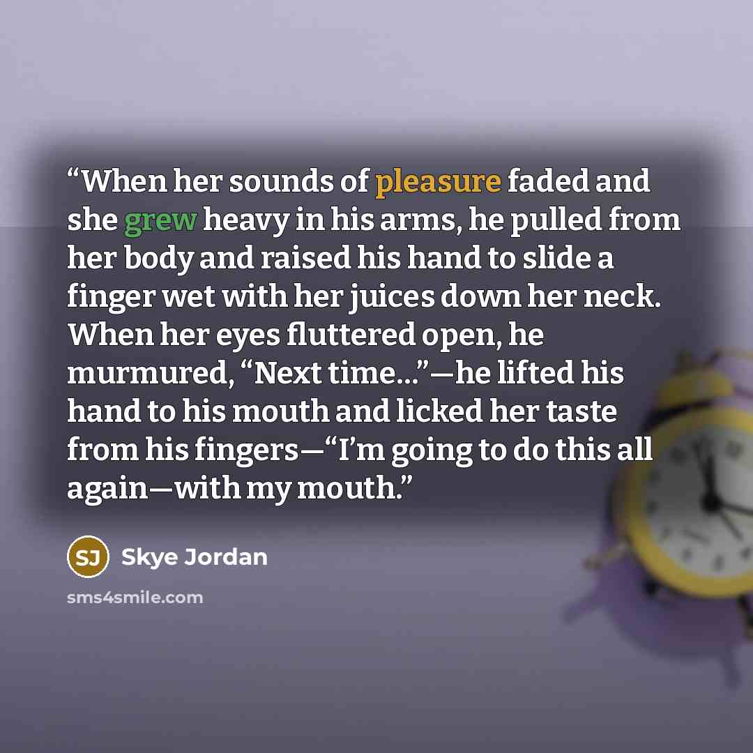 “When her sounds of pleasure faded and she grew heavy in his arms, he pulled from her body and raised his hand to slide a finger wet with her juices down her neck. When her eyes fluttered open, he murmured, “Next time…”—he lifted his hand to his mouth and licked her taste from his fingers—“I’m…” quote by Skye Jordan