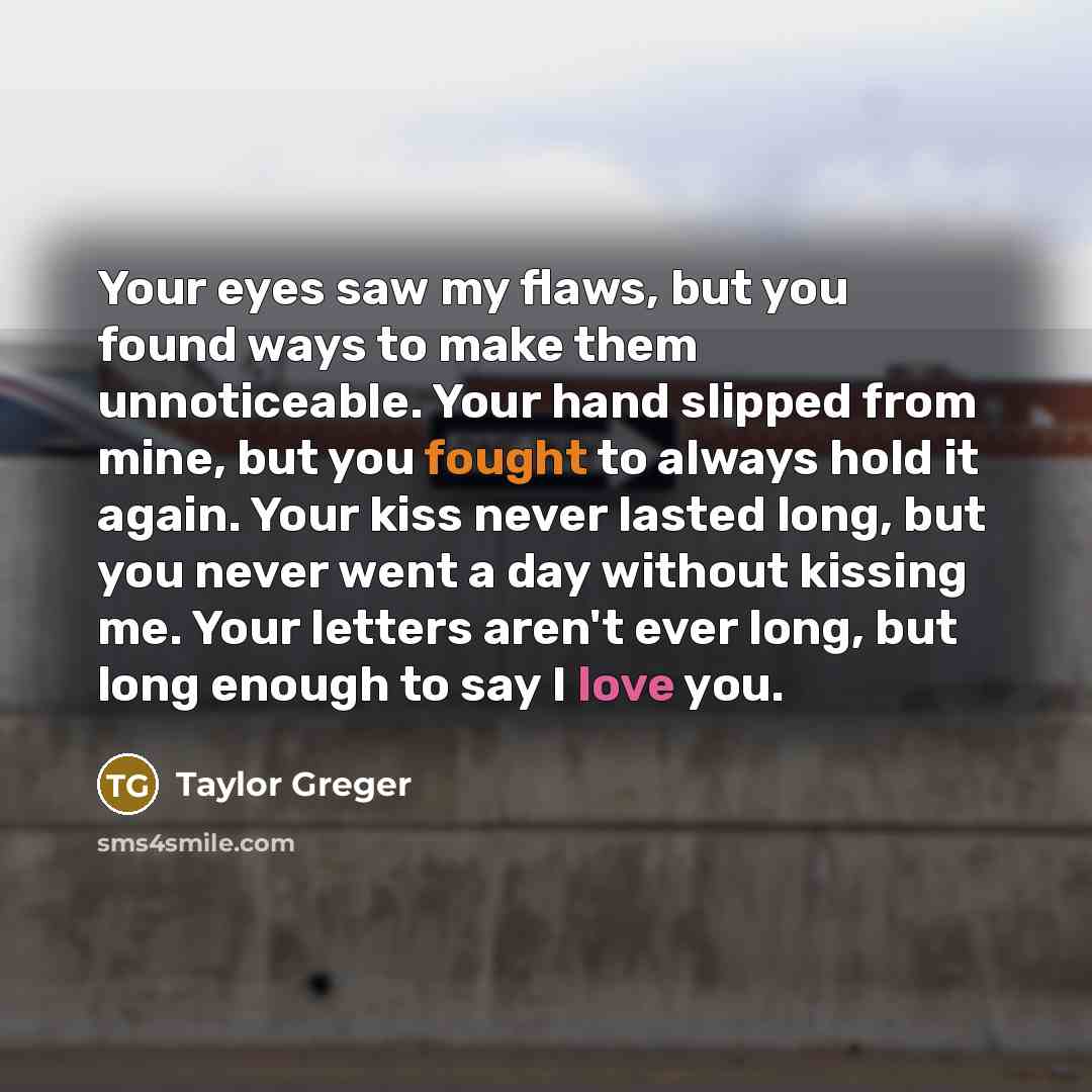 “Your eyes saw my flaws, but you found ways to make them unnoticeable. Your hand slipped from mine, but you fought to always hold it again. Your kiss never lasted long, but you never went a day without kissing me. Your letters aren't ever long, but long enough to say I love you.” quote by Taylor Greger