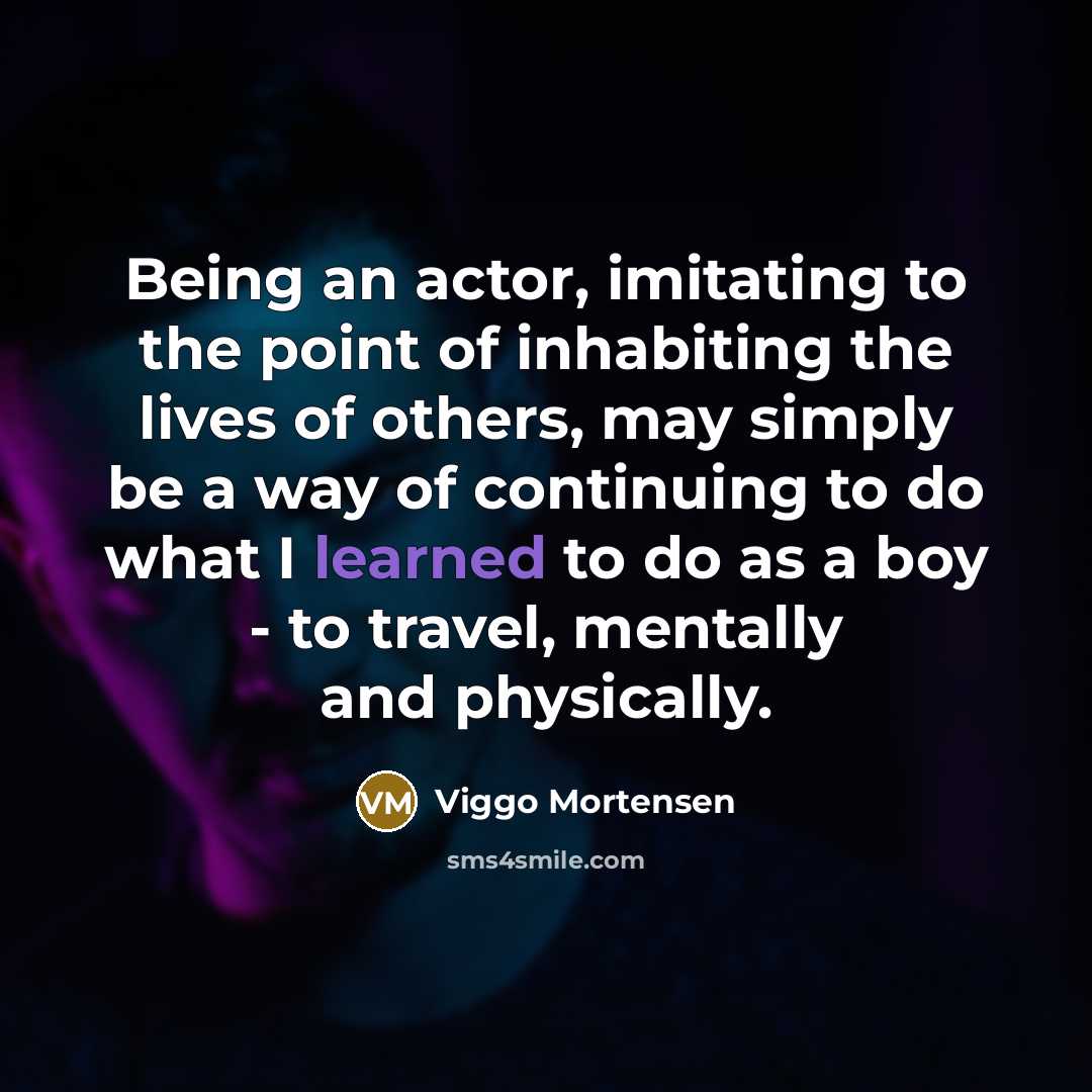 “Being an actor, imitating to the point of inhabiting the lives of others, may simply be a way of continuing to do what I learned to do as a boy - to travel, mentally and physically.” quote by Viggo Mortensen