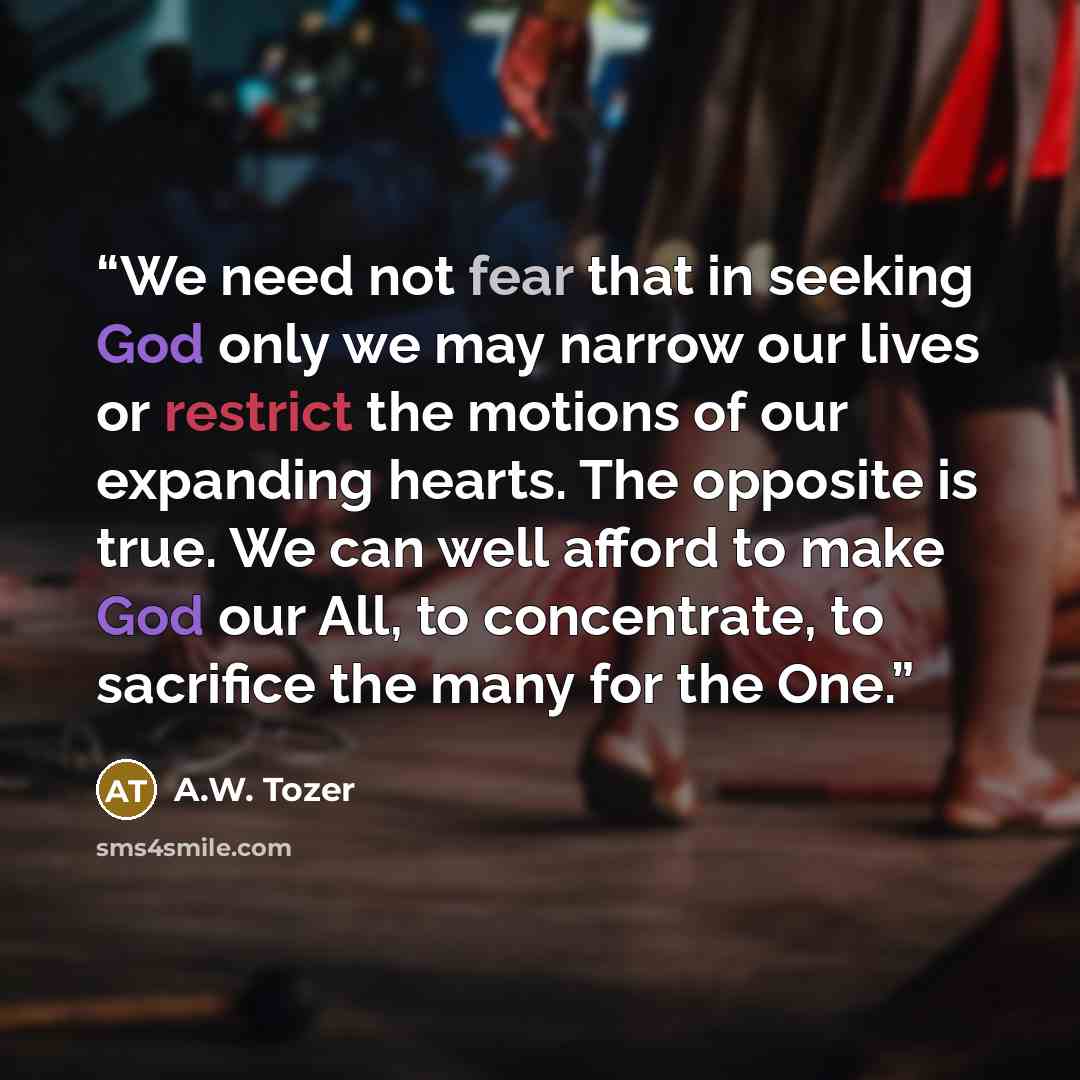 “We need not fear that in seeking God only we may narrow our lives or restrict the motions of our expanding hearts. The opposite is true. We can well afford to make God our All, to concentrate, to sacrifice the many for the One.” quote by A.W. Tozer