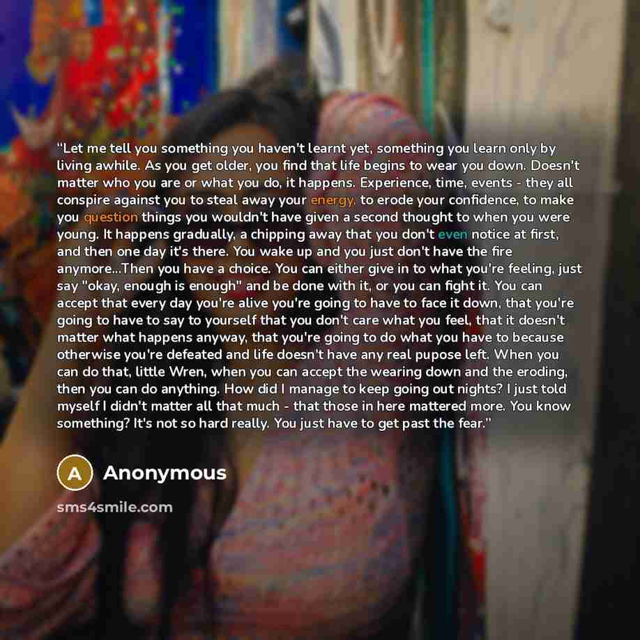 “Let me tell you something you haven't learnt yet, something you learn only by living awhile. As you get older, you find that life begins to wear you down. Doesn't matter who you are or what you do, it happens. Experience, time, events - they all conspire against you to steal away your energy, to…” quote by Anonymous