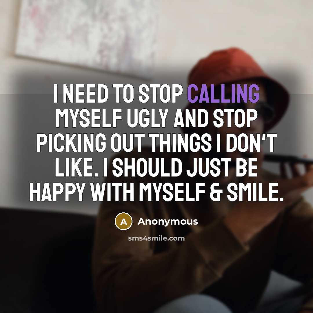 “I need to stop calling myself ugly and stop picking out things I don't like. I should just be happy with myself & smile.” quote by Anonymous