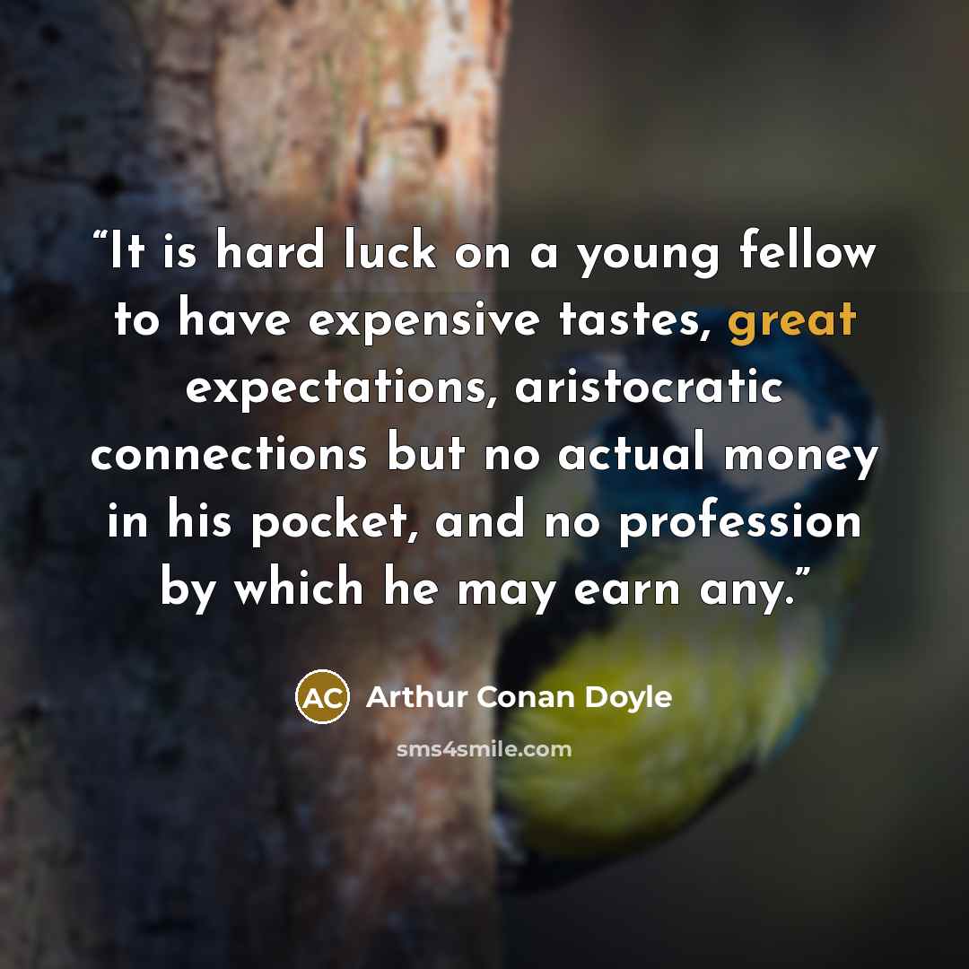 “It is hard luck on a young fellow to have expensive tastes, great expectations, aristocratic connections but no actual money in his pocket, and no profession by which he may earn any.” quote by Arthur Conan Doyle
