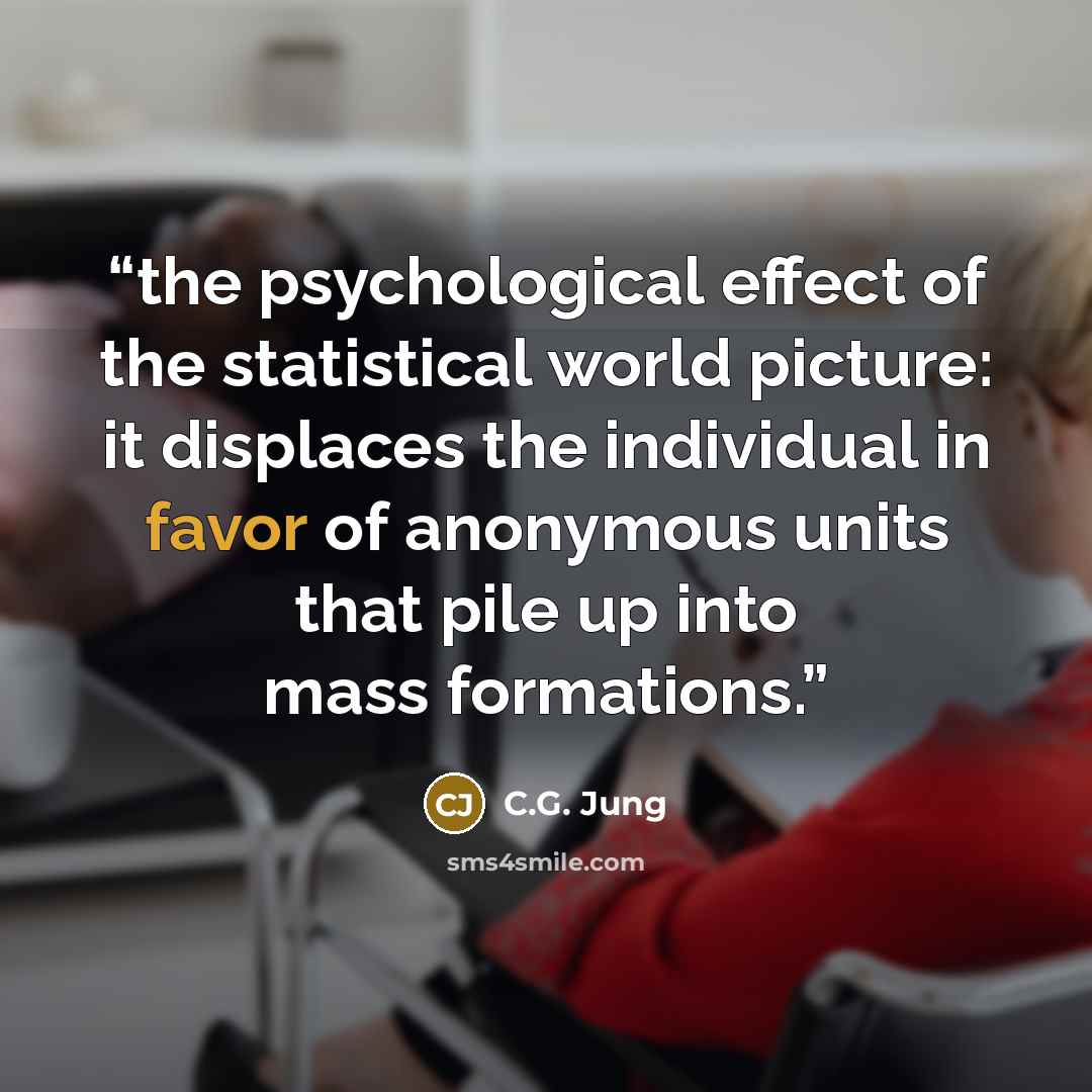 “the psychological effect of the statistical world picture: it displaces the individual in favor of anonymous units that pile up into mass formations.” quote by C.G. Jung