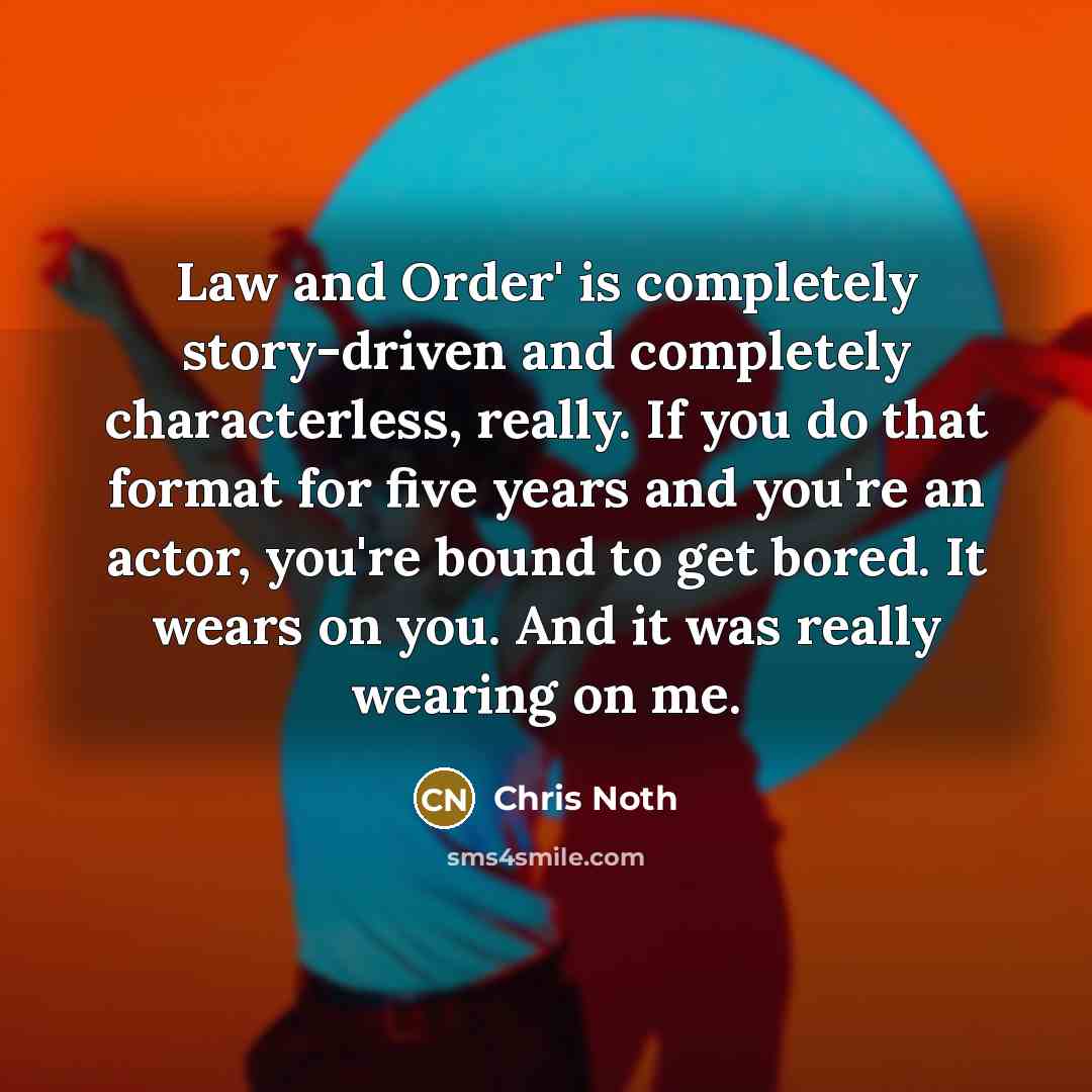 “Law and Order' is completely story-driven and completely characterless, really. If you do that format for five years and you're an actor, you're bound to get bored. It wears on you. And it was really wearing on me.” quote by Chris Noth