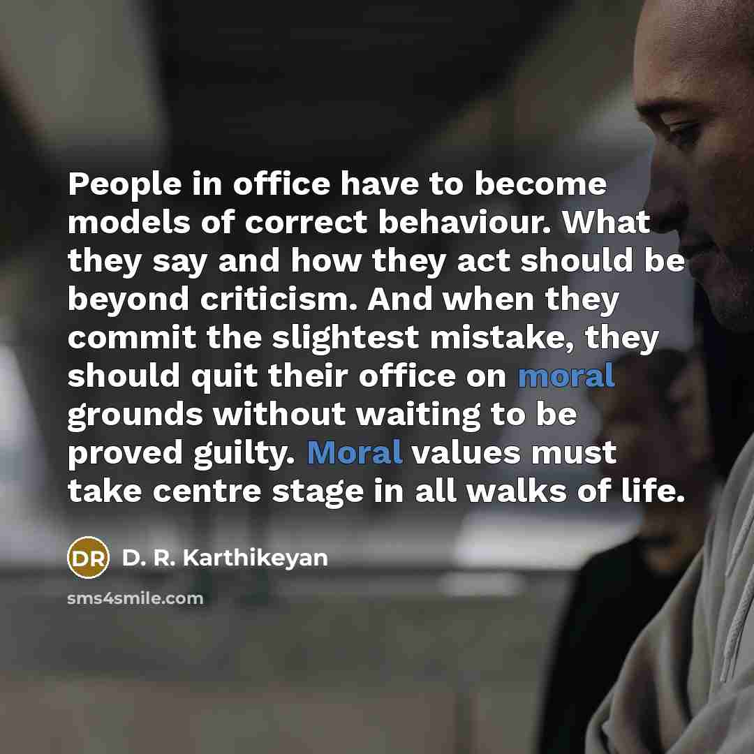 “People in office have to become models of correct behaviour. What they say and how they act should be beyond criticism. And when they commit the slightest mistake, they should quit their office on moral grounds without waiting to be proved guilty. Moral values must take centre stage in all walks…” quote by D. R. Karthikeyan