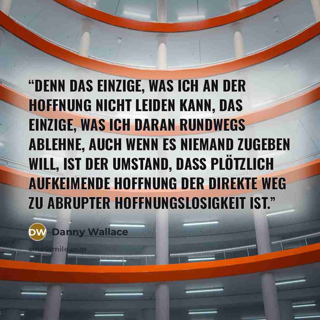 “Denn das Einzige, was ich an der Hoffnung nicht leiden kann, das Einzige, was ich daran rundwegs ablehne, auch wenn es niemand zugeben will, ist der Umstand, dass plötzlich aufkeimende Hoffnung der direkte Weg zu abrupter Hoffnungslosigkeit ist.” quote by Danny Wallace