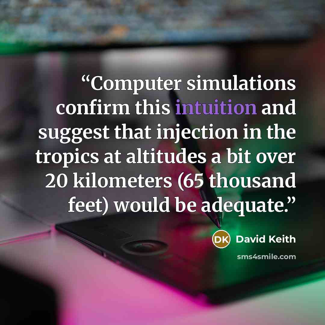 “Computer simulations confirm this intuition and suggest that injection in the tropics at altitudes a bit over 20 kilometers (65 thousand feet) would be adequate.” quote by David Keith