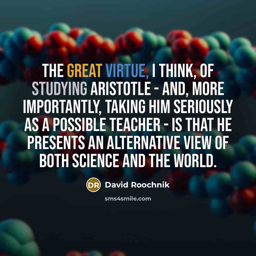 “The great virtue, I think, of studying Aristotle - and, more importantly, taking him seriously as a possible teacher - is that he presents an alternative view of both science and the world.” quote by David Roochnik