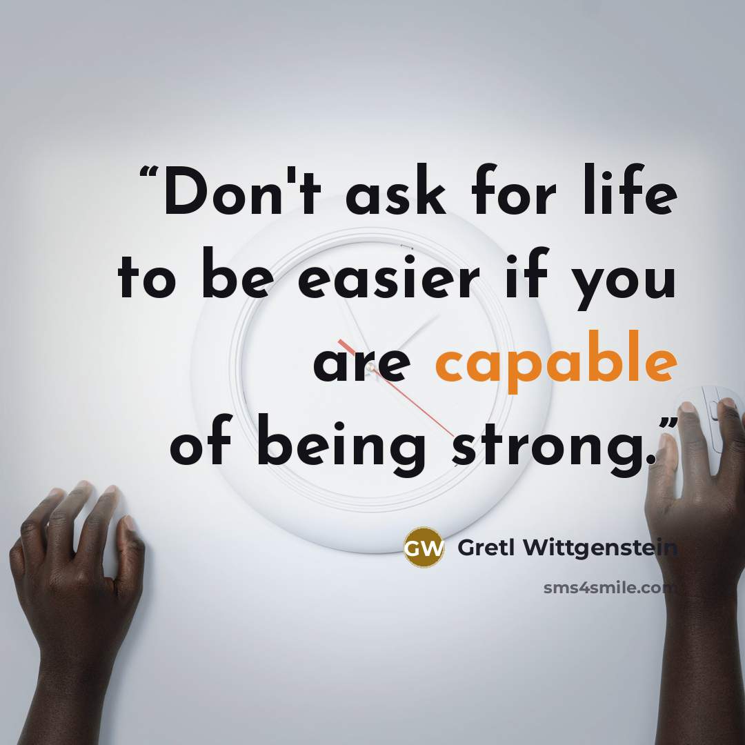 “Don't ask for life to be easier if you are capable of being strong.” quote by Gretl Wittgenstein