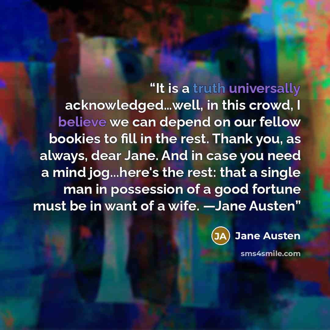 “It is a truth universally acknowledged…well, in this crowd, I believe we can depend on our fellow bookies to fill in the rest. Thank you, as always, dear Jane. And in case you need a mind jog...here's the rest: that a single man in possession of a good fortune must be in want of a wife. —Jane Austen” quote by Jane Austen