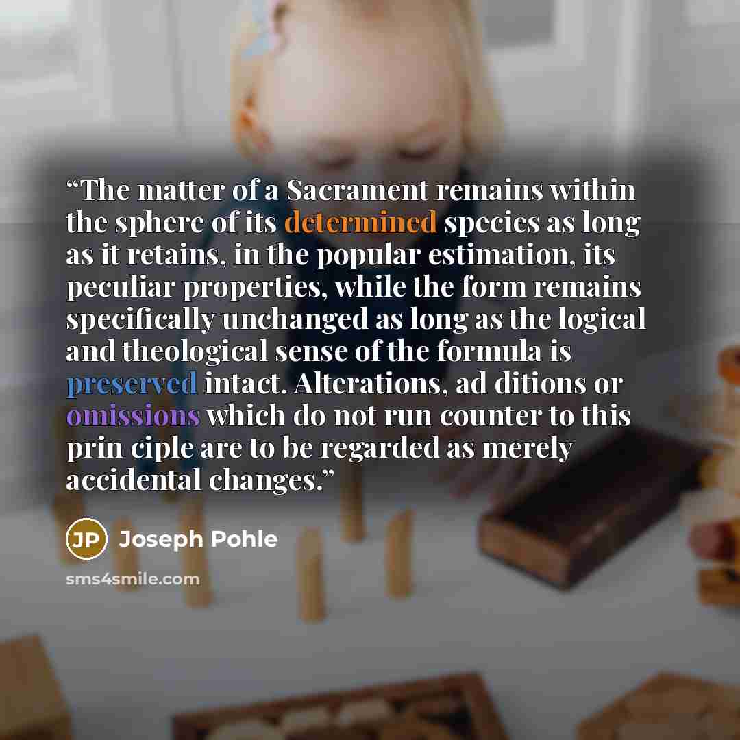 “The matter of a Sacrament remains within the sphere of its determined species as long as it retains, in the popular estimation, its peculiar properties, while the form remains specifically unchanged as long as the logical and theological sense of the formula is preserved intact. Alterations, ad…” quote by Joseph Pohle