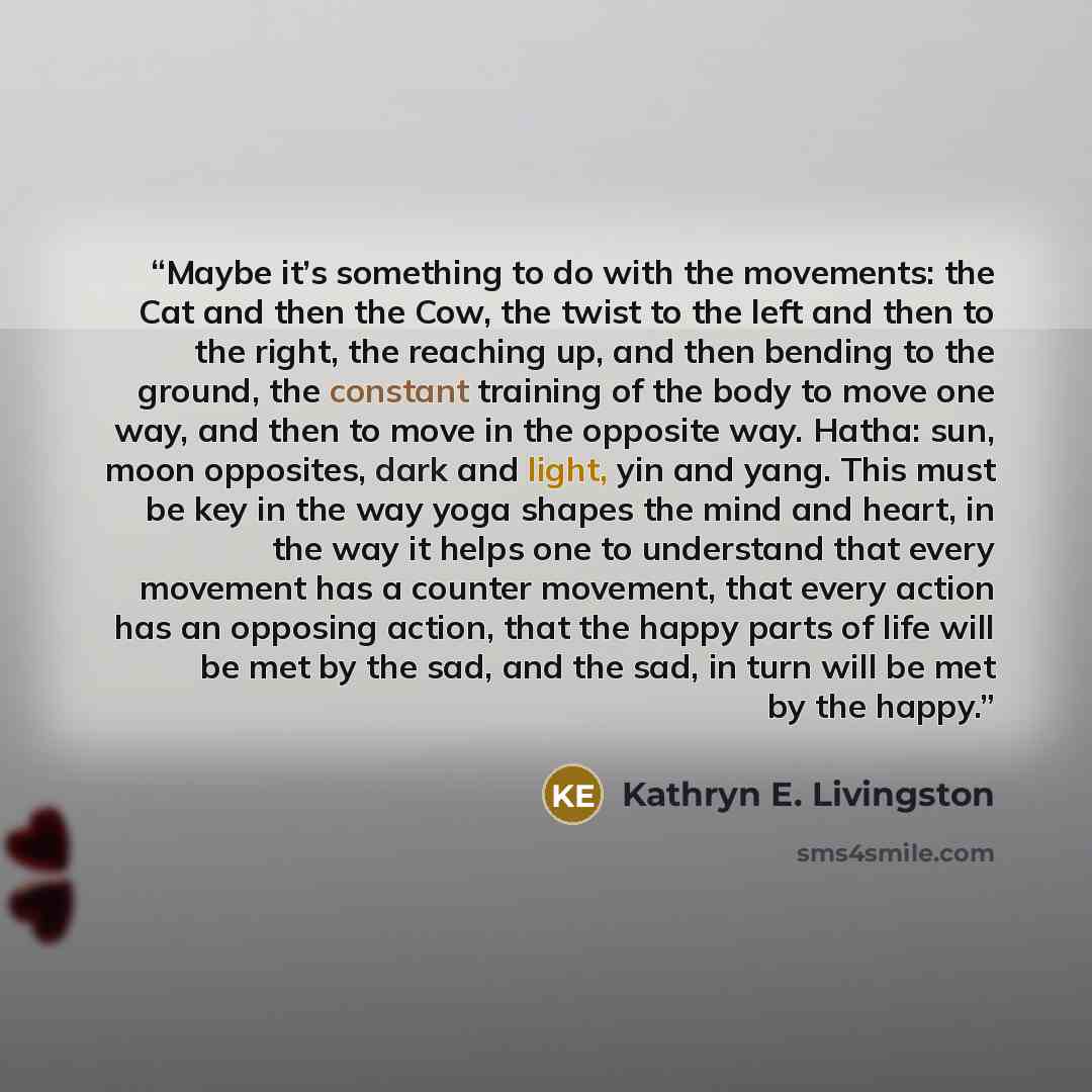 “Maybe it’s something to do with the movements: the Cat and then the Cow, the twist to the left and then to the right, the reaching up, and then bending to the ground, the constant training of the body to move one way, and then to move in the opposite way. Hatha: sun, moon opposites, dark and…” quote by Kathryn E. Livingston