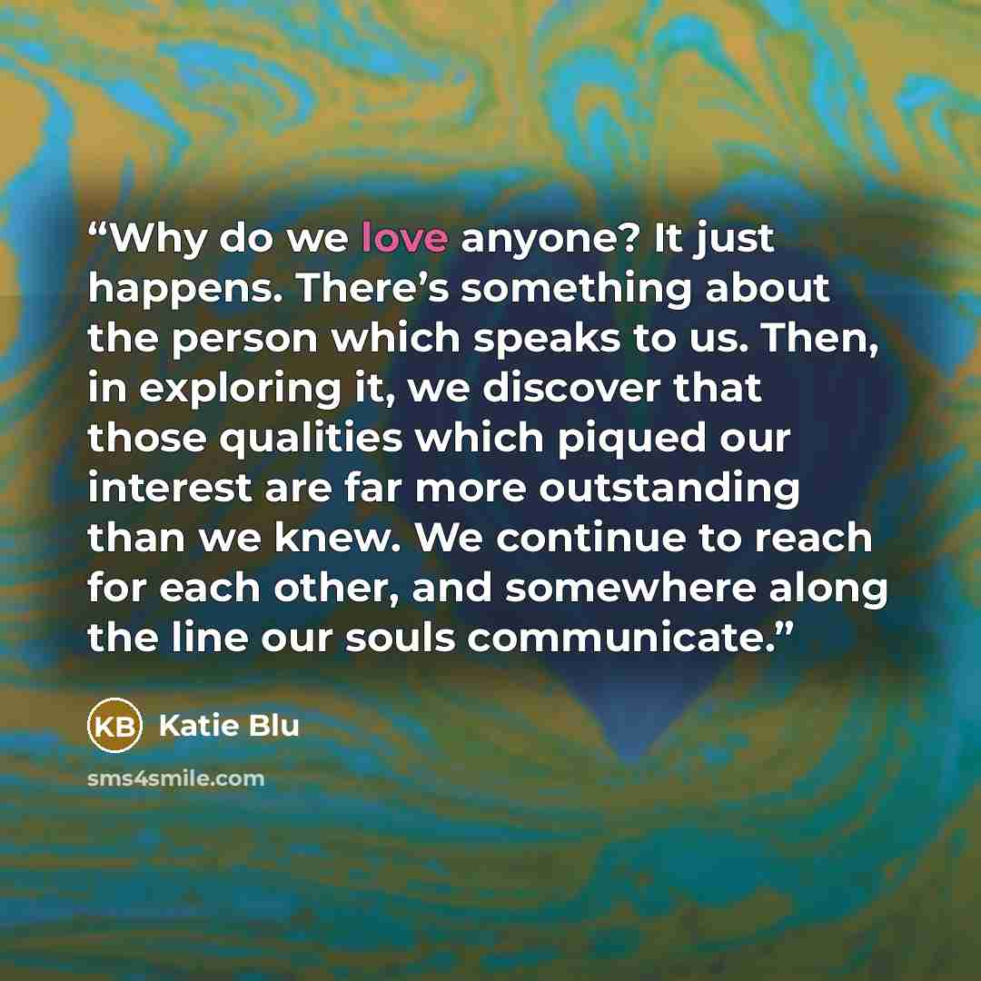 “Why do we love anyone? It just happens. There’s something about the person which speaks to us. Then, in exploring it, we discover that those qualities which piqued our interest are far more outstanding than we knew. We continue to reach for each other, and somewhere along the line our souls…” quote by Katie Blu