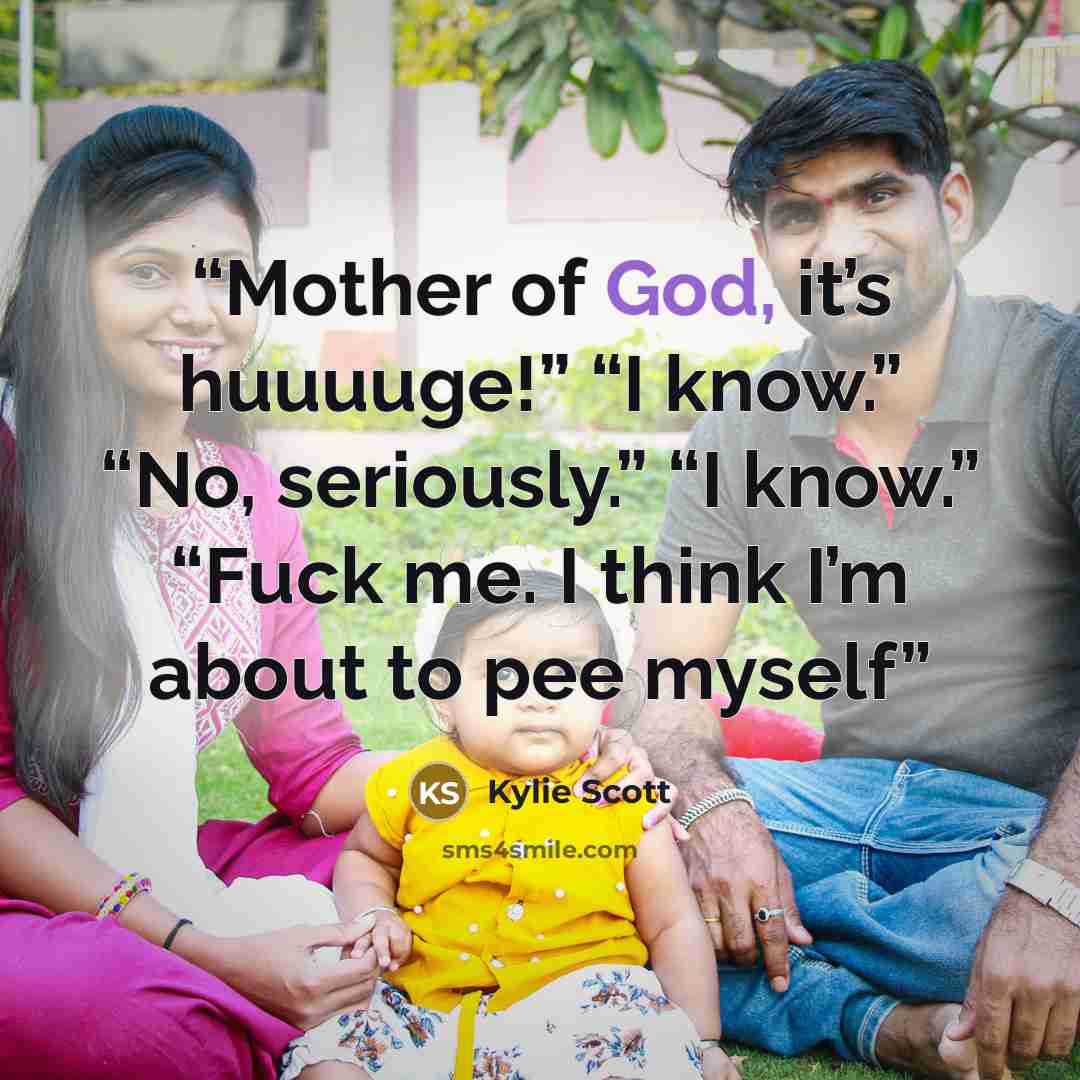 “Mother of God, it’s huuuuge!” “I know.” “No, seriously.” “I know.” “Fuck me. I think I’m about to pee myself” quote by Kylie Scott