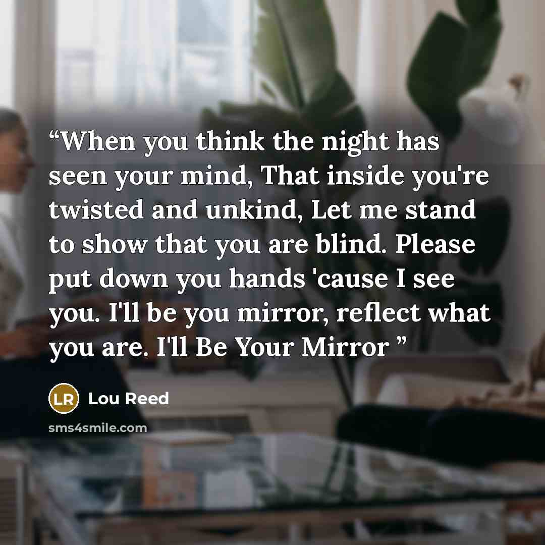 “When you think the night has seen your mind, That inside you're twisted and unkind, Let me stand to show that you are blind. Please put down you hands 'cause I see you. I'll be you mirror, reflect what you are. I'll Be Your Mirror” quote by Lou Reed