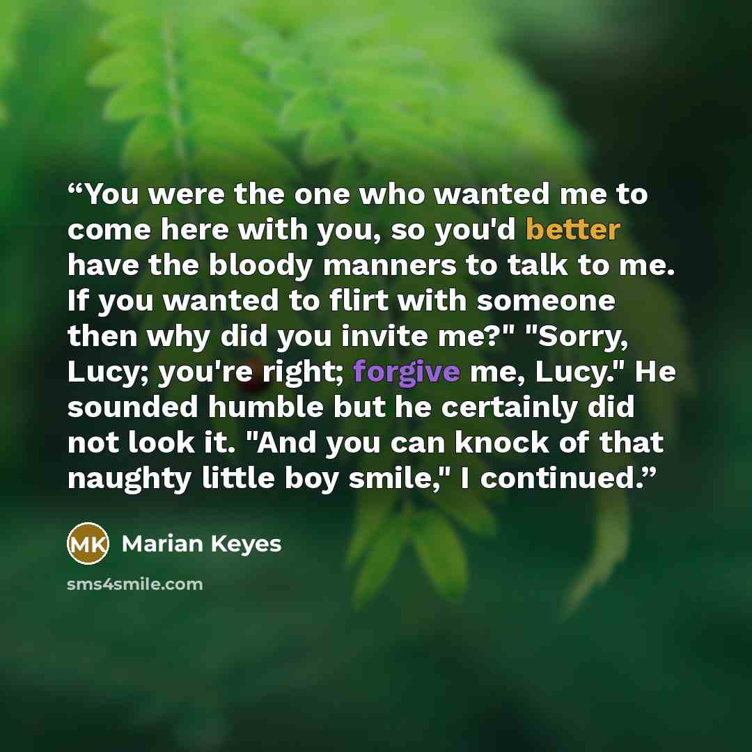 “You were the one who wanted me to come here with you, so you'd better have the bloody manners to talk to me. If you wanted to flirt with someone then why did you invite me?" "Sorry, Lucy; you're right; forgive me, Lucy." He sounded humble but he certainly did not look it. "And you can knock of…” quote by Marian Keyes