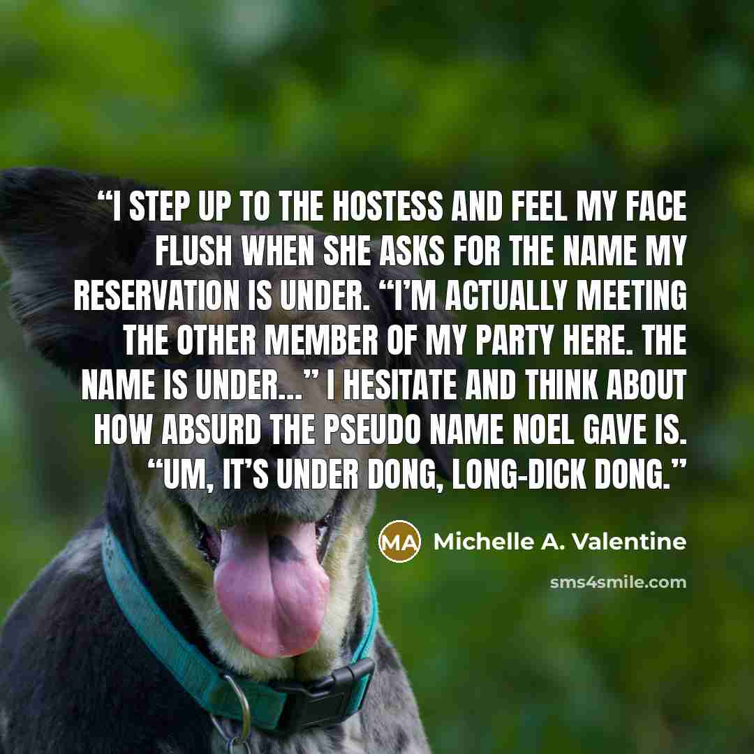 “I step up to the hostess and feel my face flush when she asks for the name my reservation is under. “I’m actually meeting the other member of my party here. The name is under…” I hesitate and think about how absurd the pseudo name Noel gave is. “Um, it’s under Dong, Long-Dick Dong.” quote by Michelle A. Valentine