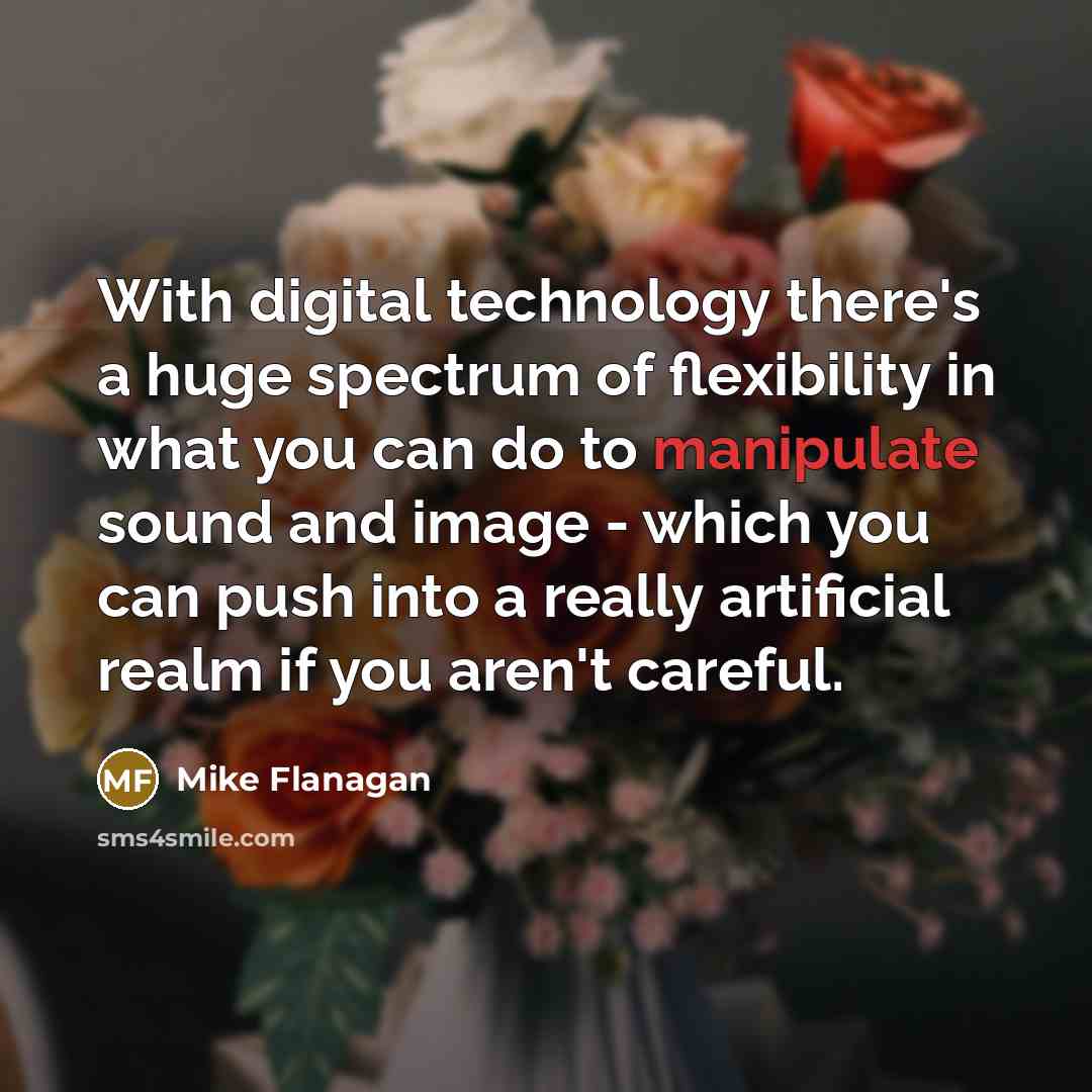 “With digital technology there's a huge spectrum of flexibility in what you can do to manipulate sound and image - which you can push into a really artificial realm if you aren't careful.” quote by Mike Flanagan