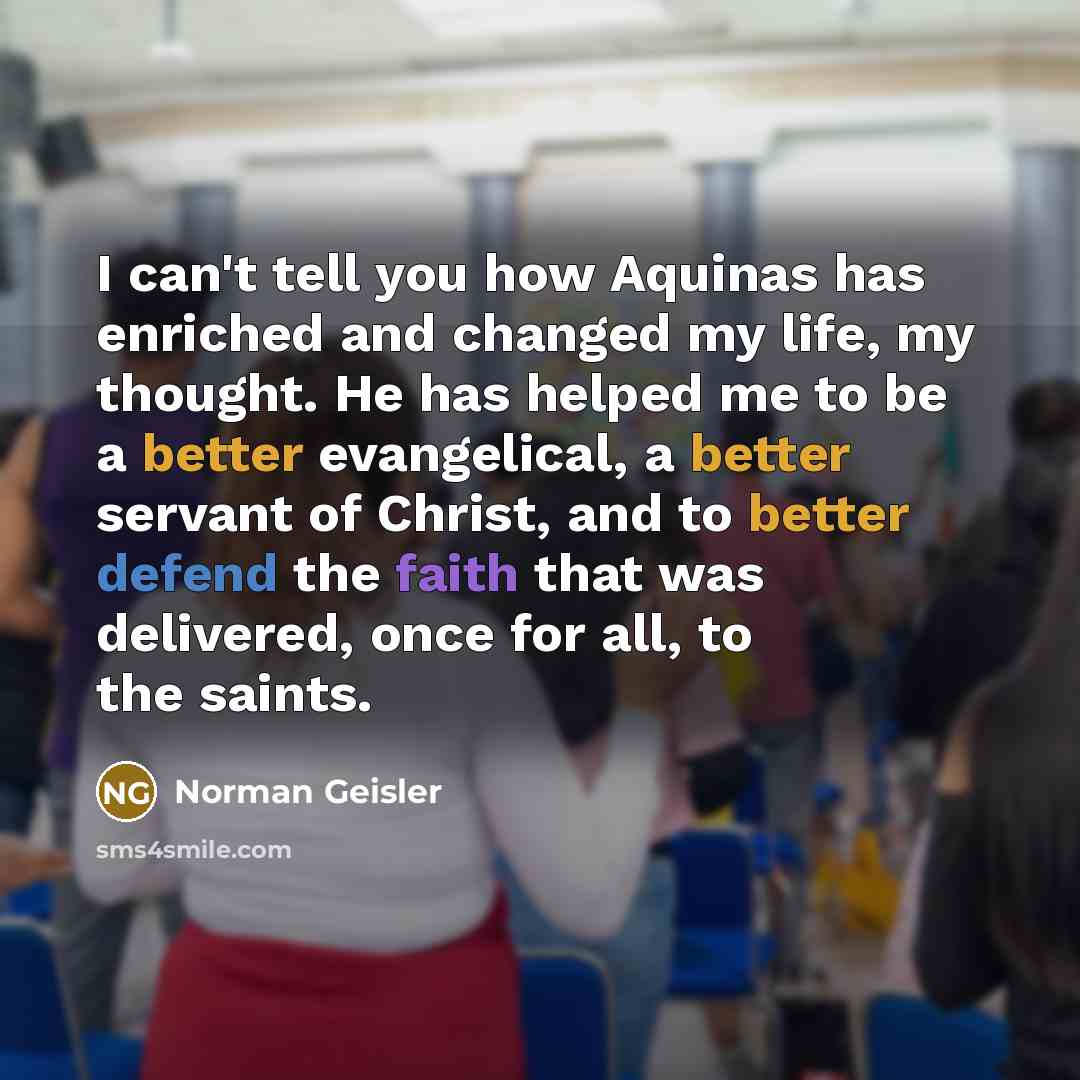 “I can't tell you how Aquinas has enriched and changed my life, my thought. He has helped me to be a better evangelical, a better servant of Christ, and to better defend the faith that was delivered, once for all, to the saints.” quote by Norman Geisler