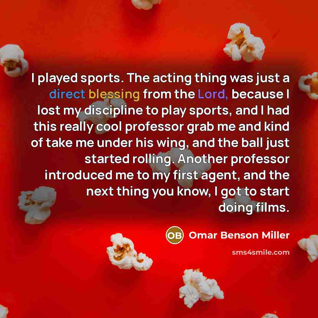 “I played sports. The acting thing was just a direct blessing from the Lord, because I lost my discipline to play sports, and I had this really cool professor grab me and kind of take me under his wing, and the ball just started rolling. Another professor introduced me to my first agent, and the…” quote by Omar Benson Miller