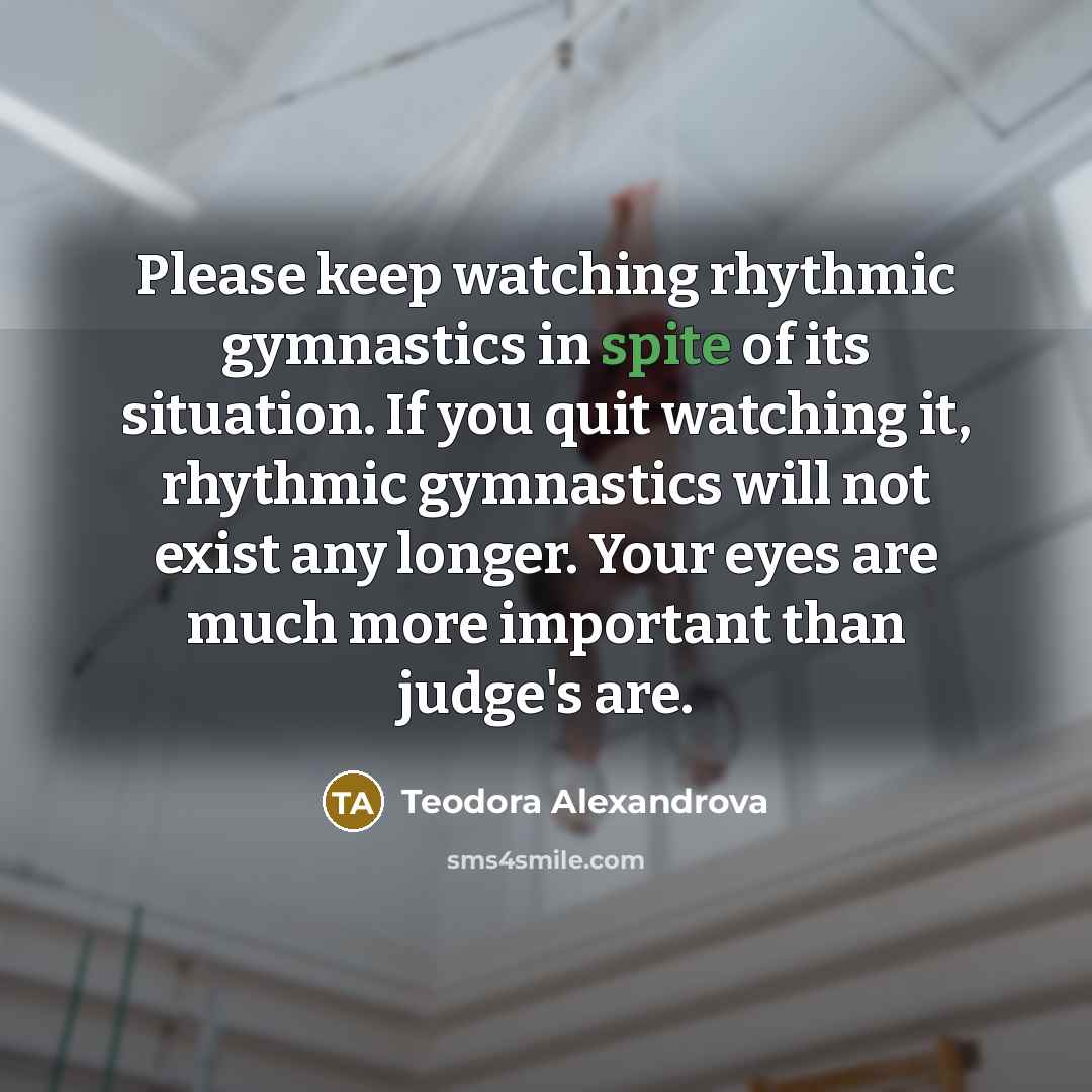 “Please keep watching rhythmic gymnastics in spite of its situation. If you quit watching it, rhythmic gymnastics will not exist any longer. Your eyes are much more important than judge's are.” quote by Teodora Alexandrova