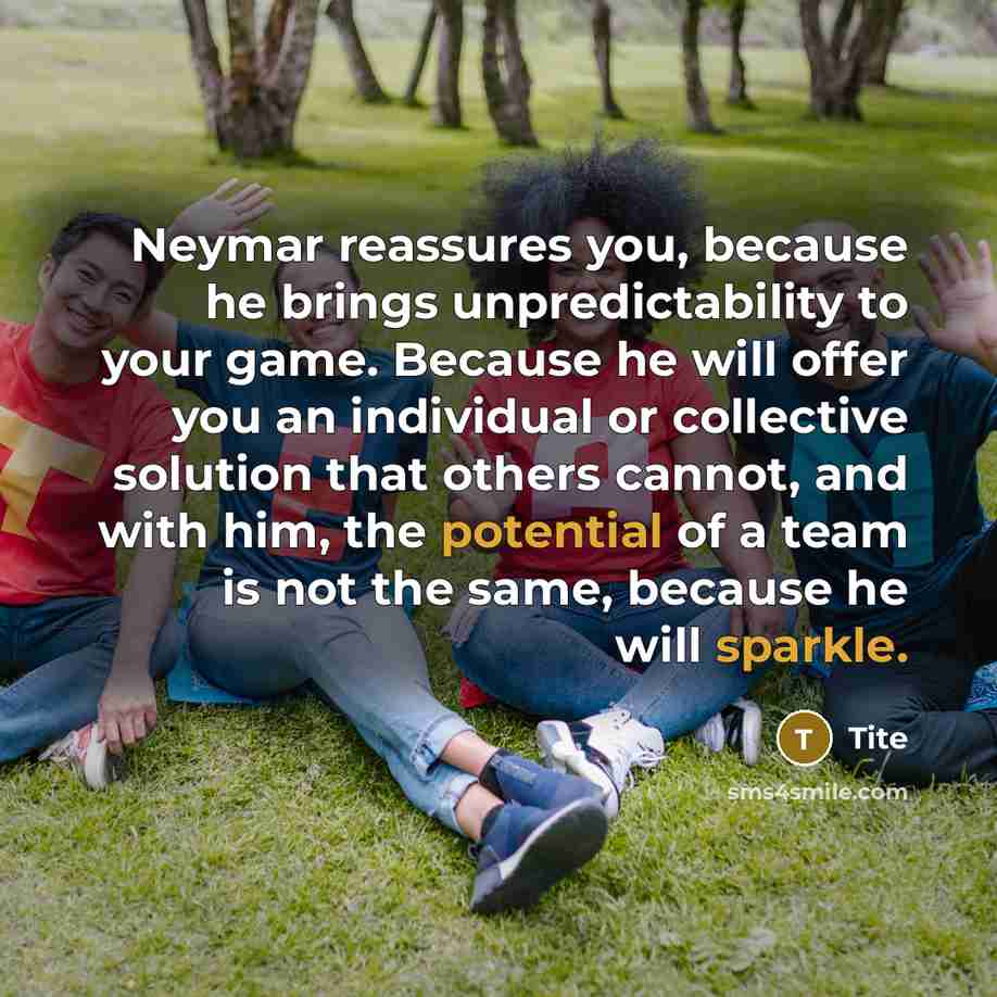 “Neymar reassures you, because he brings unpredictability to your game. Because he will offer you an individual or collective solution that others cannot, and with him, the potential of a team is not the same, because he will sparkle.” quote by Tite