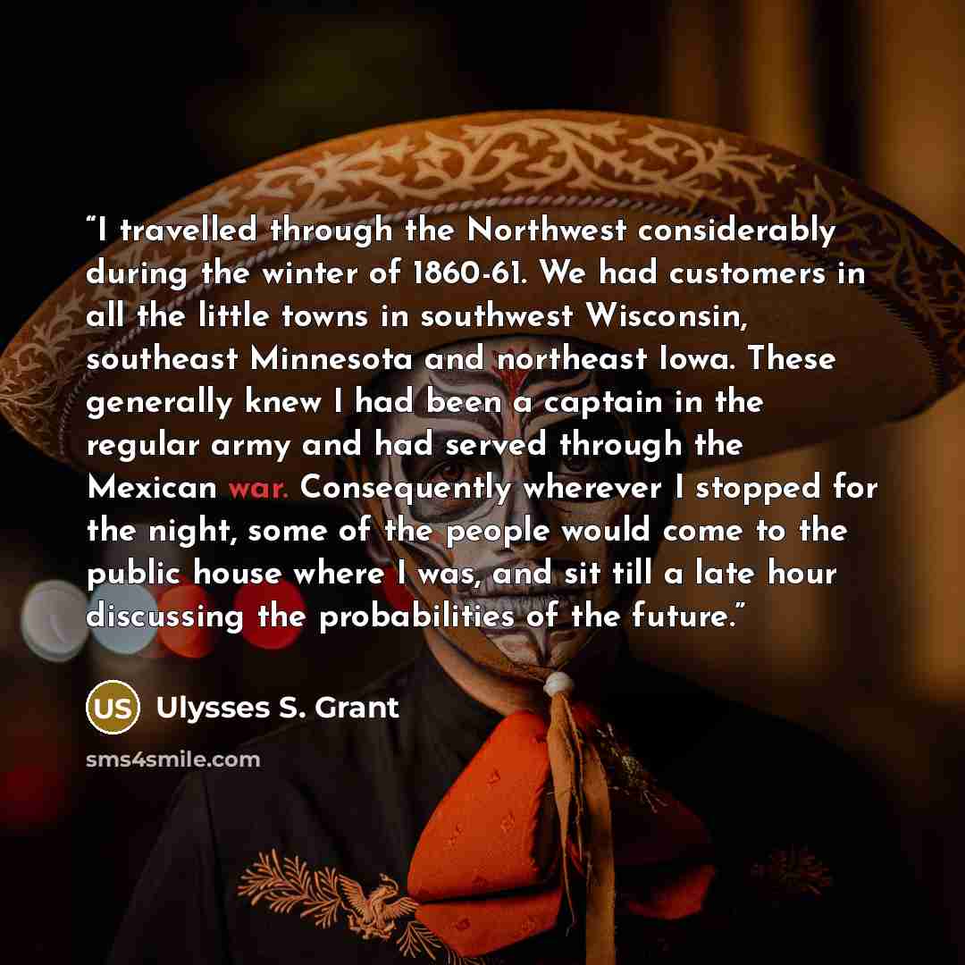 “I travelled through the Northwest considerably during the winter of 1860-61. We had customers in all the little towns in southwest Wisconsin, southeast Minnesota and northeast Iowa. These generally knew I had been a captain in the regular army and had served through the Mexican war. Consequently…” quote by Ulysses S. Grant
