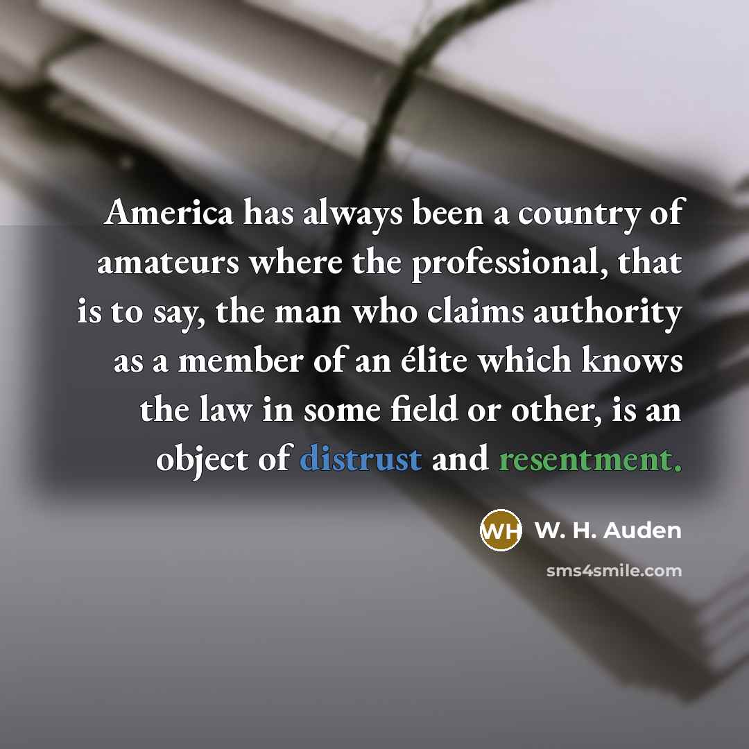 “America has always been a country of amateurs where the professional, that is to say, the man who claims authority as a member of an élite which knows the law in some field or other, is an object of distrust and resentment.” quote by W. H. Auden